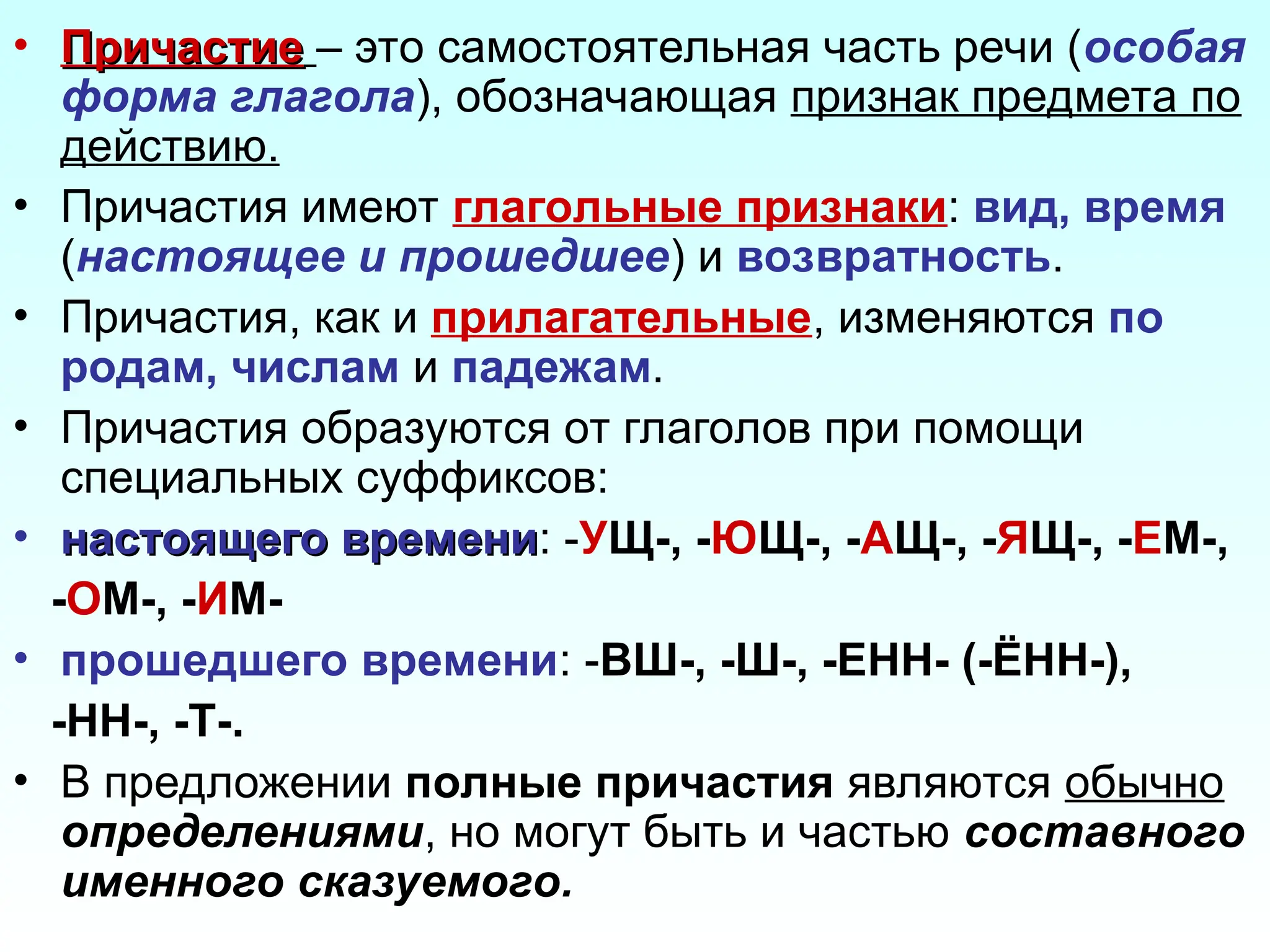 • Причастие
Причастие – это самостоятельная часть речи (особая
форма глагола), обозначающая признак предмета по
действию.
• Причастия имеют глагольные признаки: вид, время
(настоящее и прошедшее) и возвратность.
• Причастия, как и прилагательные, изменяются по
родам, числам и падежам.
• Причастия образуются от глаголов при помощи
специальных суффиксов:
• настоящего времени
настоящего времени: -УЩ-, -ЮЩ-, -АЩ-, -ЯЩ-, -ЕМ-,
-ОМ-, -ИМ-
• прошедшего времени: -ВШ-, -Ш-, -ЕНН- (-ЁНН-),
-НН-, -Т-.
• В предложении полные причастия являются обычно
определениями, но могут быть и частью составного
именного сказуемого.
 