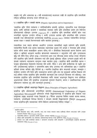 3
k|j4{g ug'{ clt cfjZos 5 . o;} ;Gbe{x?nfO{ dWogh/ /fvL of] k|fËfl/s s[lif k|0ffnLsf]
/fli6«o k|fljlws dfkb08 tof/ ul/Psf] 5 .
!=@ k|fËfl/s s[lif / o;sf] dxTj (Organic Agriculture and its Importance)
Úk|fËfl/s s[lifÚ bLuf] kof{j/0f / kfl/l:yltsLo k|0ffnL, ;'/lIft, u'0f:t/Lo tyf kf]if0fo'Qm
vfgf, k|f0fL hfltsf] sNof0f / ;fdflhs Gofosf nflu s[lif k|0ffnLdf k|of]u x'g] lglZrt
k|lqmofx?sf] Plss[t pkfud (Approach) xf] . k|fËfl/s s[lif k|0ffnLdf aflx/L ;|f]t tyf
nufgLsf] Gogtd pkof]u ul/G5 / jfnL pTkfbg sfo{df s[lif k|0ffnLsf s]lx pTkfbg
;fdfu|L tyf k|lqmofx?sf] pkof]unfO{ gsfl/G5 (IFOAM, 2002) . o;af6 kof{j/0fLo ;Gtn'g
sfod /fVg / o;sf] lg/Gt/tfsf] nflu ;xof]u x'ghfG5 .
/f;folgs tyf afxo ;|f]tdf cfwfl/t pTkfbg ;fdfu|Lsf] a9bf] k|of]un] s[lif k|0ffnL,
kof{j/0fLo l:ytL tyf dfgj :jf:Yodf gs/fTds k|efj kg]{ ePsf] / g]kfndf s[lif If]qdf
k|of]u ul/g] o:tf ;fdfu|Lx? cfoft ul/g' kg]{ / ef}uf]lns ljs6tfsf] sf/0f ljt/0f sfo{
hl6n / vlr{nf] ePsfn] :yfgLo ;|f]tx?sf] Joj:yfkg / ;b'kof]u u/L s[lif pTkfbsTj
j[l4 ug]{ gLlt lng' plrt x'G5 . k/Dk/fut 1fg tyf ;LknfO{ ;do ;fk]If ?kdf kl/jt{g
u/L] k|fËfl/s s[lif k|0ffnL cjnDag ubf{ k|lt O{sfO{ eldaf6 clws pTkfbg x'g'sf] ;fy} ;f]
If]qsf] kof{j/0f÷jftfj/0f ;Gt'ng /fVg ;xof]u x'G5 . k|fËfl/s v]tL k|0ffnLsf] dxTj /
kmfObf a'lem;s]sf ls;fgn] g]kfndf klg skmL, rLof / cGo s]xL afnLx?df of] k4lt z'?
u/L pkef]QmfnfO{ ;'/lIft / u'0f:t/Lo vfB j:t' pknAw ug{ yfln;s]sf 5g / k|fËfl/s
s[lifsf] If]qdf qmlds j[l4 e}/x]sf] 5 . :yfgLo k|fs[lts ;|f]t ;fwgsf]] ;+/If0f, ;Dj4{g /
;+t'lnt pkof]u u/L lbuf] s[lif Joj:yfkg dfkm{t s[lif If]q Pj+ d'n'ssf] cfly{s ljsf; ug]{
nIf xf+l;n ug{df k|fËfl/s s[lif k|0ffnLn] dxTjk0f{ 6]jf k'¥ofpg] ljZjf; ug{ ;lsG5 . o;
;Gbe{df k|fËfl/s s[lif k|0ffnLsf] ljsf;sf nflu o;sf cfwf/et l;4fGt tyf k|fljlws
cfwf/x?sf] Plsg u/L k|fËfl/s pkhx?sf] u'0f:t/ lgwf{/0f, dfkg / k|dfl0fs/0fsf nflu
k|lqmofut Joj:yf x'g' clt dxTjk0f{ x'ghfG5 .
!=# k|fËfl/s s[lifsf] cfwf/et l;4fGt (Basic Principles of Organic Agriculture)
k|fËfl/s s[lif cleofgsf] cGt/f{li6«o dxf;+3 (International Federation of Organic
Agriculture Movement)n] k|ltkfbg u/]sf] l;4fGtx?nfO{ g} k|fËfl/s s[lif ljsf; tyf
k|a4{gsf k|d'v cfwf/sf] ?kdf lnOPsf] 5 . g}lts cfwf/df lgld{t o;sf dfgj :j:Yo,
kof{j/0f, pknlJwsf] lgikIf ljt/0f / ;+/If0f ;+aGwL l;4fGtx?n] Plss[t (Integrated)
?kdf k|fËfl/s s[lif Joj;fodf ul/g] ljleGg sfo{x?nfO{ lglb{i6 ub{5g
1
.
1
k|fËfl/s s[lifn]–
ƒ lbuf] ljsf;df df6f], kfgL, jg:ktL, hGt' tyf dfgj nufot ;du| k[YjLnfO{ hLjGt agfpgsf nflu pko'Qm
jftfj/0f l;h{gf ub{5 (Principle of Health);
ƒ kof{j/0fLo k|lqmof / k'gMk|of]u k|0ffnL cg';f/ pTkfbg ug'{kb{5 (Principle of Ecology);
ƒ ;a}sf nflu jftfj/0fLo tyf hLjgsf cj;/x?nfO{ lgZkIf ?kdf ;'lglZrt ub{5 (Principle of Fairness);
ƒ jt{dfg tyf efjL ;Gtltsf] :jf:Yo / jftfj/0f ;+/If0fsf nflu] ;fjwfgL / pQ/bfoLkj{s k|fs[lts ;|f]tx?sf]
Joj:yfkg ub{5 (Principle of Care).
 