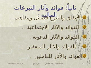 ‫الشاملة‬ ‫للتنمية‬ ‫النبالء‬ ‫مركز‬ ‫بادحدح‬ ‫علي‬ .‫د‬ ‫التطوعي‬ ‫والعمل‬ ‫العامة‬ ‫العالقات‬ 4
‫التبرعات‬ ‫وآثار‬ ‫فوائد‬ :ً‫ثانيا‬
: ‫المالية‬
. ‫ومفاهيم‬ ‫فضائل‬ ‫والتبرع‬ ‫اإلنفاق‬
. ‫االجتماعية‬ ‫واآلثار‬ ‫الفوائد‬
. ‫الدعوية‬ ‫واآلثار‬ ‫الفوائد‬
. ‫للمنفقين‬ ‫واآلثار‬ ‫الفوائد‬
. ‫للعاملين‬ ‫واآلثار‬ ‫الفوائد‬
‫التبرعات‬ ‫وآثار‬ ‫فوائد‬ :ً‫ثانيا‬
: ‫المالية‬
 