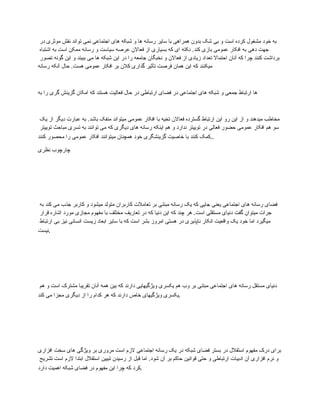 ‫در‬ ‫موثری‬ ‫نقش‬ ‫تواند‬ ‫نمی‬ ‫اجتماعی‬ ‫های‬ ‫شبکه‬ ‫و‬ ‫ها‬ ‫رسانه‬ ‫سایر‬ ‫با‬ ‫همراهی‬ ‫بدون‬ ‫شک‬ ‫بی‬ ‫و‬ ‫است‬ ‫کرده‬ ‫مشغول‬ ‫خود‬ ‫به‬
‫اشتباه‬ ‫به‬ ‫است‬ ‫ممکن‬ ‫رسانه‬ ‫و‬ ‫سیاست‬ ‫عرصه‬ ‫فعاالن‬ ‫از‬ ‫بسیاری‬ ‫که‬ ‫ای‬ ‫نکته‬ .‫کند‬ ‫بازی‬ ‫عمومی‬ ‫افکار‬ ‫به‬ ‫دهی‬ ‫جهت‬
‫تصور‬ ‫گونه‬ ‫این‬ ‫و‬ ‫ببیند‬ ‫می‬ ‫ها‬ ‫شبکه‬ ‫این‬ ‫در‬ ‫را‬ ‫جامعه‬ ‫نخبگان‬ ‫و‬ ‫فعاالن‬ ‫از‬ ‫زیادی‬ ‫تعداد‬ ‫احتماال‬ ‫آنان‬ ‫که‬ ‫چرا‬ ‫کنند‬ ‫برداشت‬
‫رسانه‬ ‫آنکه‬ ‫حال‬ .‫هست‬ ‫عمومی‬ ‫افکار‬ ‫بر‬ ‫کالن‬ ‫گذاری‬ ‫تأثیر‬ ‫فرصت‬ ‫همان‬ ‫این‬ ‫که‬ ‫میکنند‬
‫به‬ ‫را‬ ‫گری‬ ‫گزینش‬ ‫امکان‬ ‫که‬ ‫هستند‬ ‫فعالیت‬ ‫حال‬ ‫در‬ ‫ارتباطی‬ ‫فضای‬ ‫در‬ ‫اجتماعی‬ ‫های‬ ‫شبکه‬ ‫و‬ ‫جمعی‬ ‫ارتباط‬ ‫ها‬
‫یک‬ ‫از‬ ‫دیگر‬ ‫عبارت‬ ‫به‬ .‫باشد‬ ‫منفک‬ ‫میتواند‬ ‫عمومی‬ ‫افکار‬ ‫با‬ ‫تخیه‬ ‫فعاالن‬ ‫گسترده‬ ‫ارتباط‬ ‫این‬ ‫رو‬ ‫این‬ ‫از‬ ‫و‬ ‫میدهند‬ ‫مخاطب‬
‫توییتر‬ ‫مباحث‬ ‫تسری‬ ‫به‬ ‫توانند‬ ‫می‬ ‫که‬ ‫دیگری‬ ‫های‬ ‫رسانه‬ ‫اینکه‬ ‫هم‬ ‫و‬ ‫ندارد‬ ‫توییتر‬ ‫در‬ ‫فعالی‬ ‫حضور‬ ‫عمومی‬ ‫افکار‬ ‫هم‬ ‫سو‬
‫کنند‬ ‫محصور‬ ‫را‬ ‫عمومی‬ ‫افکار‬ ‫میتوانند‬ ‫همچنان‬ ‫خود‬ ‫گزینشگری‬ ‫خاصیت‬ ‫با‬ ‫کنند‬ ‫کمک‬..
‫نظری‬ ‫چارچوب‬
‫به‬ ‫کند‬ ‫می‬ ‫جذب‬ ‫کاربر‬ ‫و‬ ‫میشود‬ ‫متولد‬ ‫کاربران‬ ‫تعامالت‬ ‫بر‬ ‫مبتنی‬ ‫رسانه‬ ‫یک‬ ‫که‬ ‫جایی‬ ‫یعنی‬ ‫اجتماعی‬ ‫های‬ ‫رسانه‬ ‫فضای‬
‫قرار‬ ‫اشاره‬ ‫مورد‬ ‫مجازی‬ ‫مفهوم‬ ‫با‬ ‫مختلف‬ ‫تعاریف‬ ‫در‬ ‫که‬ ‫دنیا‬ ‫این‬ ‫که‬ ‫چند‬ ‫هر‬ .‫است‬ ‫مستقلی‬ ‫دنیای‬ ‫گفت‬ ‫میتوان‬ ‫جرات‬
‫ارتباط‬ ‫بی‬ ‫نیز‬ ‫انسانی‬ ‫زیست‬ ‫ابعاد‬ ‫سایر‬ ‫با‬ ‫که‬ ‫است‬ ‫بشر‬ ‫امروز‬ ‫هستی‬ ‫در‬ ‫ناپذیری‬ ‫انکار‬ ‫واقعیت‬ ‫یک‬ ‫خود‬ ‫اما‬ ‫میگیرد‬
‫نیست‬.
‫هم‬ ‫و‬ ‫است‬ ‫مشترک‬ ‫تقریبا‬ ‫آنان‬ ‫همه‬ ‫بین‬ ‫که‬ ‫دارند‬ ‫ویژگیهایی‬ ‫یکسری‬ ‫هم‬ ‫وب‬ ‫بر‬ ‫مبتنی‬ ‫اجتماعی‬ ‫های‬ ‫رسانه‬ ‫مستقل‬ ‫دنیای‬
‫کند‬ ‫می‬ ‫مجزا‬ ‫دیگری‬ ‫از‬ ‫را‬ ‫کدام‬ ‫هر‬ ‫که‬ ‫دارند‬ ‫خاص‬ ‫ویژگیهای‬ ‫یکسری‬.
‫افزاری‬ ‫سخت‬ ‫های‬ ‫ویژگی‬ ‫بر‬ ‫مروری‬ ‫است‬ ‫الزم‬ ‫اجتماعی‬ ‫رسانه‬ ‫یک‬ ‫در‬ ‫شبکه‬ ‫فضای‬ ‫بستر‬ ‫در‬ ‫استقالل‬ ‫مفهوم‬ ‫درک‬ ‫برای‬
‫تشریح‬ ‫است‬ ‫الزم‬ ‫ابتدا‬ ‫استقالل‬ ‫تبیین‬ ‫رسیدن‬ ‫از‬ ‫قبل‬ ‫اما‬ .‫شود‬ ‫آن‬ ‫بر‬ ‫حاکم‬ ‫قوانین‬ ‫حتی‬ ‫و‬ ‫ارتباطی‬ ‫ادبیات‬ ‫آن‬ ‫افزاری‬ ‫نرم‬ ‫و‬
‫دارد‬ ‫اهمیت‬ ‫شبکه‬ ‫فضای‬ ‫در‬ ‫مفهوم‬ ‫این‬ ‫چرا‬ ‫که‬ ‫کرد‬.
 