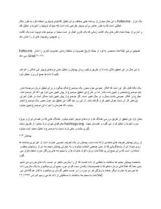 ‫مثال‬ ‫طور‬ ‫به‬ ‫کرد‬ ‫استفاده‬ ‫توییتری‬ ‫اکانتهای‬ ‫تحلیل‬ ‫برای‬ ‫مختلف‬ ‫هایی‬ ‫برنامه‬ ‫از‬ ‫میتوان‬ ‫حال‬ ‫این‬ ‫با‬ Foller.me ‫ابزار‬ ‫یک‬
‫کند‬ ‫تحلیل‬ ‫و‬ ‫تجزیه‬ ‫را‬ ‫توییتها‬ ‫میتواند‬ ‫که‬ ‫است‬ ‫شده‬ ‫طراحی‬ ‫توییتر‬ ‫برای‬ ‫خاص‬ ‫طور‬ ‫به‬ ‫که‬ ‫است‬ ‫تحلیلی‬
‫اکانت‬ ‫یک‬ ‫شده‬ ‫توییت‬ ‫موضوعات‬ ‫و‬ ‫محتوا‬ ‫است‬ ‫تر‬ ‫فعال‬ ‫کاربر‬ ‫یک‬ ‫که‬ ‫زمانی‬ ‫اکانت‬ ‫یک‬ ‫فالورهای‬ ‫تعداد‬ ‫جمله‬ ‫از‬ ‫آماری‬ ‫و‬
‫دهد‬ ‫نشان‬ ‫را‬ ‫او‬ ‫های‬ ‫ریتوییت‬ ‫همچنین‬ ‫و‬.
Foller.me ‫نشان‬ ‫را‬ ‫کاربر‬ ‫عضویت‬ ‫زمانی‬ ‫منطقه‬ ‫و‬ ‫عضویت‬ ‫تاریخ‬ ‫جمله‬ ‫از‬ ‫فرد‬ ‫به‬ ‫منحصر‬ ‫اطالعات‬ ‫برخی‬ ‫همچنین‬
‫دهد‬ ‫می‬. Grad ۲۰۱۷۰
‫فراهم‬ ‫را‬ ‫امکان‬ ‫این‬ ‫توییتر‬ ‫ترندهای‬ ‫متنی‬ ‫تحلیل‬ ‫و‬ ‫پیمایش‬ ‫روش‬ ‫ترکیب‬ ‫طریق‬ ‫از‬ ‫تا‬ ‫شده‬ ‫تالش‬ ‫تحقیق‬ ‫این‬ ‫در‬ ‫حال‬ ‫این‬ ‫با‬
‫شود‬ ‫تحلیل‬ ‫و‬ ‫آوری‬ ‫جمع‬ ‫ها‬ ‫داده‬ ‫تا‬ ‫کنیم‬.
‫شدن‬ ‫برجسته‬ ‫درباره‬ ‫تحلیل‬ ‫برای‬ ‫و‬ ‫میگیرد‬ ‫شکل‬ ‫موضوع‬ ‫یک‬ ‫محور‬ ‫حول‬ ‫عمومی‬ ‫افکار‬ ‫که‬ ‫است‬ ‫این‬ ‫ذکر‬ ‫قابل‬ ‫نکته‬ ‫یک‬
‫موضوعات‬ ‫اثر‬ ‫که‬ ‫چرا‬ ‫شود‬ ‫نمی‬ ‫تعیین‬ ‫پیش‬ ‫از‬ ‫موضوع‬ ‫تحقیق‬ ‫این‬ ‫طرح‬ ‫در‬ ‫اما‬ .‫باشد‬ ‫شده‬ ‫تعیین‬ ‫و‬ ‫مشخص‬ ‫موضوع‬ ‫باید‬
‫اجرای‬ ‫طول‬ ‫در‬ ‫است‬ ‫ممکن‬ ‫شود‬ ‫تعیین‬ ‫پیش‬ ‫از‬ ‫موضوع‬ ‫اگر‬ .‫است‬ ‫تغییر‬ ‫حال‬ ‫در‬ ‫و‬ ‫سیال‬ ‫بشدت‬ ‫عمومی‬ ‫افکار‬ ‫در‬ ‫مطرح‬
‫انجام‬ ‫موضوع‬ ‫یک‬ ‫محور‬ ‫حول‬ ‫نیز‬ ‫تحقیق‬ ‫این‬ ‫گفت‬ ‫باید‬ ‫رو‬ ‫این‬ ‫از‬ .‫باشد‬ ‫گرفته‬ ‫قرار‬ ‫تغییر‬ ‫خوش‬ ‫دست‬ ‫آن‬ ‫اثر‬ ‫پژوهش‬
‫میشود‬ ‫تعیین‬ ‫موضوع‬ ‫این‬ ‫اجراء‬ ‫با‬ ‫همزمان‬ ‫که‬ ‫میشود‬.
‫بویژه‬ ‫و‬ ‫ایران‬ ‫فضای‬ ‫در‬ ‫که‬ ‫هایی‬ ‫هشتگ‬ .‫میشود‬ ‫انجام‬ ‫توییتر‬ ‫ترندهای‬ ‫و‬ ‫ها‬ ‫هشتگ‬ ‫بررسی‬ ‫طریق‬ ‫از‬ ‫تحقیق‬ ‫این‬ ‫اول‬ ‫بخش‬
‫سایت‬ ‫طریق‬ ‫از‬ ‫میشود‬ ‫ترند‬ ‫تهران‬ ‫جغرافیای‬ hashtags.org ‫جهت‬ ‫همزمان‬ ‫و‬ ‫گیرد‬ ‫می‬ ‫قرار‬ ‫تحلیل‬ ‫و‬ ‫تجزیه‬ ‫مورد‬
‫میشود‬ ‫ثبت‬ ‫محتوا‬ ‫تحلیل‬ ‫با‬ ‫موضوع‬ ‫به‬ ‫نسبت‬ ‫ترند‬ ‫منفی‬ ‫و‬ ‫مثبت‬ ‫گیری‬.
۱-۳ ‫پیمایش‬
‫ها‬ ‫پرسشنامه‬ ‫اجرای‬ ‫از‬ ‫است‬ ‫عبارت‬ ‫عمومی‬ ‫تعریف‬ ‫یک‬ ‫در‬ ‫پیمایش‬ .‫است‬ ‫شده‬ ‫ارائه‬ ‫متعددی‬ ‫های‬ ‫تعریف‬ ‫پیمایش‬ ‫روش‬ ‫از‬
‫و‬ ‫منظم‬ ‫روشهای‬ ‫از‬ ‫ای‬ ‫مجموعه‬ ‫پیمایش‬ ‫عبارتی‬ ‫به‬ ‫و‬ ‫میشوند‬ ‫انتخاب‬ ‫جمعیتی‬ ‫میان‬ ‫از‬ ‫که‬ ‫پاسخگویانی‬ ‫از‬ ‫ای‬ ‫نمونه‬ ‫روی‬
‫می‬ ‫قرار‬ ‫استفاده‬ ‫مورد‬ ‫بزرگتر‬ ‫های‬ ‫مجموعه‬ ‫با‬ ‫و‬ ‫ها‬ ‫خانواده‬ ‫افراد‬ ‫درباره‬ ‫اطالعات‬ ‫آوری‬ ‫جمع‬ ‫برای‬ ‫که‬ ‫است‬ ‫استاندارد‬
‫گیرد‬.
‫نامیم‬ ‫می‬ ‫موردی‬ ‫های‬ ‫داده‬ ‫حسب‬ ‫بر‬ ‫متغیر‬ ‫ماتریس‬ ‫را‬ ‫آن‬ ‫که‬ ‫هاست‬ ‫داده‬ ‫از‬ ‫منظمی‬ ‫یا‬ ‫ساختمند‬ ‫مجموعه‬ ‫پیمایش‬ ‫مشخصه‬
‫داده‬ ‫ماتریس‬ ‫یک‬ ‫به‬ ‫و‬ ‫میکنیم‬ ‫آوری‬ ‫جمع‬ ‫مورد‬ ‫دو‬ ‫کم‬ ‫دست‬ ‫یکسان‬ ‫خصوصیات‬ ‫با‬ ‫متغیرها‬ ‫درباره‬ ‫اطالعاتی‬ ‫که‬ ‫معنا‬ ‫بدین‬
‫این‬ ‫گذاشتن‬ ‫هم‬ ‫کنار‬ ‫با‬ ‫و‬ ‫میکنیم‬ ‫گردآوری‬ ‫متغیر‬ ‫حسب‬ ‫بر‬ ‫را‬ ‫مورد‬ ‫دو‬ ‫هر‬ ‫ویژگی‬ ‫با‬ ‫صفت‬ ‫دیگر‬ ‫عبارت‬ ‫به‬ ‫میرسیم‬ ‫ها‬
‫اندراس‬ ‫رسیم‬ ‫می‬ ‫ها‬ ‫داده‬ ‫از‬ ‫مستطیلی‬ ‫با‬ ‫ساختمند‬ ‫مجموعه‬ ‫به‬ ‫اطالعات‬
۱۲:۱۳۹۴ )
 