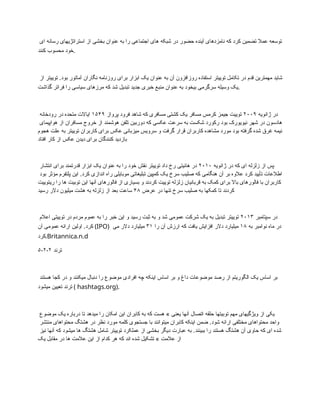 ‫ای‬ ‫رسانه‬ ‫استراتژیهای‬ ‫از‬ ‫بخشی‬ ‫عنوان‬ ‫به‬ ‫را‬ ‫اجتماعی‬ ‫های‬ ‫شبکه‬ ‫در‬ ‫حضور‬ ‫آینده‬ ‫نامزدهای‬ ‫که‬ ‫کرد‬ ‫تضمین‬ ‫عمال‬ ‫توسعه‬
‫کنند‬ ‫محسوب‬ ‫خود‬.
‫از‬ ‫توییتر‬ .‫بود‬ ‫آماتور‬ ‫نگاران‬ ‫روزنامه‬ ‫برای‬ ‫ابزار‬ ‫یک‬ ‫عنوان‬ ‫به‬ ‫آن‬ ‫روزافزون‬ ‫استفاده‬ ‫توییتر‬ ‫تکامل‬ ‫در‬ ‫قدم‬ ‫مهمترین‬ ‫شاید‬
‫گذاشت‬ ‫فراتر‬ ‫را‬ ‫سیاسی‬ ‫مرزهای‬ ‫که‬ ‫شد‬ ‫تبدیل‬ ‫جدید‬ ‫خبری‬ ‫منبع‬ ‫عنوان‬ ‫به‬ ‫بیخود‬ ‫سرگرمی‬ ‫وسیله‬ ‫یک‬.
‫ژانویه‬ ‫در‬
۲۰۰۹
‫پرواز‬ ‫فرود‬ ‫شاهد‬ ‫که‬ ‫مسافری‬ ‫کشتی‬ ‫یک‬ ‫مسافر‬ ‫کرمس‬ ‫جیمز‬ ‫توییت‬
۱۵۴۹
‫رودخانه‬ ‫در‬ ‫متحده‬ ‫ایاالت‬
‫هواپیمای‬ ‫از‬ ‫مسافران‬ ‫خروج‬ ‫از‬ ‫هوشمند‬ ‫تلفن‬ ‫دوربین‬ ‫که‬ ‫عکسی‬ ‫سرعت‬ ‫به‬ ‫شکست‬ ‫رکورد‬ ‫بود‬ ‫نیویورک‬ ‫شهر‬ ‫در‬ ‫هادسون‬
‫هجوم‬ ‫علت‬ ‫به‬ ‫توییتر‬ ‫کاربران‬ ‫برای‬ ‫عکس‬ ‫میزبانی‬ ‫سرویس‬ ‫و‬ ‫گرفت‬ ‫قرار‬ ‫کاربران‬ ‫مشاهده‬ ‫مورد‬ ‫بود‬ ‫گرفته‬ ‫شده‬ ‫غرق‬ ‫نیمه‬
‫افتاد‬ ‫کار‬ ‫از‬ ‫عکس‬ ‫دیدن‬ ‫برای‬ ‫کنندگان‬ ‫بازدید‬
‫ژانویه‬ ‫در‬ ‫که‬ ‫ای‬ ‫زلزله‬ ‫از‬ ‫پس‬
۲۰۱۰
‫انتشار‬ ‫برای‬ ‫قدرتمند‬ ‫ابزار‬ ‫یک‬ ‫عنوان‬ ‫به‬ ‫را‬ ‫خود‬ ‫نقش‬ ‫توییتر‬ ‫داد‬ ‫رخ‬ ‫هائیتی‬ ‫در‬
‫بود‬ ‫مؤثر‬ ‫پلتفرم‬ ‫این‬ .‫کرد‬ ‫اندازی‬ ‫راه‬ ‫موبایلی‬ ‫تبلیغاتی‬ ‫کمپین‬ ‫یک‬ ‫سرخ‬ ‫صلیب‬ ‫که‬ ‫هنگامی‬ ‫آن‬ ‫بر‬ ‫عالوه‬ ‫کرد‬ ‫تأیید‬ ‫اطالعات‬
‫ریتوییت‬ ‫را‬ ‫ها‬ ‫توبیت‬ ‫این‬ ‫آنها‬ ‫فالورهای‬ ‫از‬ ‫بسیاری‬ ‫و‬ ‫کردند‬ ‫توییت‬ ‫زلزله‬ ‫قربانیان‬ ‫به‬ ‫کمک‬ ‫برای‬ ‫باال‬ ‫فالورهای‬ ‫با‬ ‫کاربران‬
‫عرض‬ ‫در‬ ‫تنها‬ ‫سرخ‬ ‫صلیب‬ ‫به‬ ‫کمکها‬ ‫تا‬ ‫کردند‬
۴۸
‫رسید‬ ‫دالر‬ ‫میلیون‬ ‫هشت‬ ‫به‬ ‫زلزله‬ ‫از‬ ‫بعد‬ ‫ساعت‬
‫سپتامبر‬ ‫در‬
۲۰۱۳
‫اعالم‬ ‫توییتی‬ ‫در‬ ‫مردم‬ ‫عموم‬ ‫به‬ ‫را‬ ‫خبر‬ ‫این‬ ‫و‬ ‫رسید‬ ‫ثبت‬ ‫به‬ ‫و‬ ‫شد‬ ‫عمومی‬ ‫شرکت‬ ‫یک‬ ‫به‬ ‫تبدیل‬ ‫توییتر‬
‫آن‬ ‫عمومی‬ ‫ارائه‬ ‫اولین‬ .‫کرد‬ (IPO) ‫به‬ ‫نوامبر‬ ‫ماه‬ ‫در‬
۱۸
‫را‬ ‫آن‬ ‫ارزش‬ ‫که‬ ‫یافت‬ ‫افزایش‬ ‫دالر‬ ‫میلیارد‬
۳۱
‫می‬ ‫دالر‬ ‫میلیارد‬
‫کرد‬.Britannica.n.d
۵-۲-۲ ‫ترند‬
‫هستند‬ ‫کجا‬ ‫در‬ ‫و‬ ‫میکنند‬ ‫دنبال‬ ‫را‬ ‫موضوع‬ ‫افرادی‬ ‫چه‬ ‫اینکه‬ ‫اساس‬ ‫بر‬ ‫و‬ ‫داغ‬ ‫موضوعات‬ ‫رصد‬ ‫از‬ ‫الگوریتم‬ ‫یک‬ ‫اساس‬ ‫بر‬
‫میشود‬ ‫تعیین‬ ‫ترند‬ ( hashtags.org).
‫موضوع‬ ‫یک‬ ‫درباره‬ ‫تا‬ ‫میدهد‬ ‫را‬ ‫امکان‬ ‫این‬ ‫کابران‬ ‫به‬ ‫که‬ ‫هست‬ » ‫یعنی‬ ‫آنها‬ ‫اتصال‬ ‫حلقه‬ ‫توبیتها‬ ‫مهم‬ ‫ویژگیهای‬ ‫از‬ ‫یکی‬
‫منتشر‬ ‫محتواهای‬ ‫هشتگ‬ ‫در‬ ‫نظر‬ ‫مورد‬ ‫کلمه‬ ‫جستجوی‬ ‫با‬ ‫میتوانند‬ ‫کابران‬ ‫اینکه‬ ‫ضمن‬ .‫شود‬ ‫ارائه‬ ‫مختلفی‬ ‫محتواهای‬ ‫واحد‬
‫نیز‬ ‫آنها‬ ‫که‬ ‫میشود‬ ‫ها‬ ‫هشتگ‬ ‫شامل‬ ‫توییتر‬ ‫عملکرد‬ ‫از‬ ‫بخشی‬ ‫دیگر‬ ‫عبارت‬ ‫به‬ .‫ببینند‬ ‫را‬ ‫هستند‬ ‫هشتگ‬ ‫آن‬ ‫حاوی‬ ‫که‬ ‫ای‬ ‫شده‬
‫یک‬ ‫مقابل‬ ‫در‬ ‫ها‬ ‫عالمت‬ ‫این‬ ‫از‬ ‫کدام‬ ‫هر‬ ‫که‬ ‫اند‬ ‫شده‬ ‫تشکیل‬ » ‫عالمت‬ ‫از‬
 