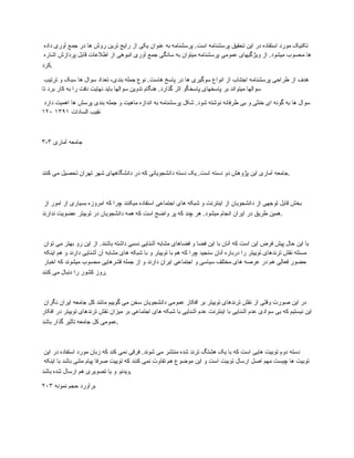 ‫داده‬ ‫آوری‬ ‫جمع‬ ‫در‬ ‫ها‬ ‫روش‬ ‫ترین‬ ‫رایج‬ ‫از‬ ‫یکی‬ ‫عنوان‬ ‫به‬ ‫پرسشنامه‬ .‫است‬ ‫پرسشنامه‬ ‫تحقیق‬ ‫این‬ ‫در‬ ‫استفاده‬ ‫مورد‬ ‫تکنیک‬
‫اشاره‬ ‫پردازش‬ ‫قابل‬ ‫اطالعات‬ ‫از‬ ‫انبوهی‬ ‫آوری‬ ‫جمع‬ ‫سادگی‬ ‫به‬ ‫میتوان‬ ‫پرسشنامه‬ ‫عمومی‬ ‫ویژگیهای‬ ‫از‬ .‫میشود‬ ‫محسوب‬ ‫ها‬
‫کرد‬.
‫ترتیب‬ ‫و‬ ‫سبک‬ ‫ها‬ ‫سوال‬ ‫تعداد‬ ،‫بندی‬ ‫جمله‬ ‫نوع‬ .‫هاست‬ ‫پاسخ‬ ‫در‬ ‫ها‬ ‫سوگیری‬ ‫انواع‬ ‫از‬ ‫اجتناب‬ ‫پرسشنامه‬ ‫طراحی‬ ‫از‬ ‫هدف‬
‫تا‬ ‫برد‬ ‫کار‬ ‫به‬ ‫را‬ ‫دقت‬ ‫نهایت‬ ‫باید‬ ‫سوالها‬ ‫تدوین‬ ‫هنگام‬ .‫گذارد‬ ‫اثر‬ ‫پاسخگو‬ ‫پاسخهای‬ ‫بر‬ ‫میتواند‬ ‫سوالها‬
‫دارد‬ ‫اهمیت‬ ‫ها‬ ‫پرسش‬ ‫بندی‬ ‫جمله‬ ‫و‬ ‫ماهیت‬ ‫اندازه‬ ‫به‬ ‫پرسشنامه‬ ‫شکل‬ .‫شود‬ ‫نوشته‬ ‫طرفانه‬ ‫بی‬ ‫و‬ ‫خنثی‬ ‫ای‬ ‫گونه‬ ‫به‬ ‫ها‬ ‫سوال‬
‫السادات‬ ‫نقیب‬
۱۳۹۱
۱۲۰
۳-۳ ‫آماری‬ ‫جامعه‬
‫کنند‬ ‫می‬ ‫تحصیل‬ ‫تهران‬ ‫شهر‬ ‫دانشگاههای‬ ‫در‬ ‫که‬ ‫دانشجویانی‬ ‫دسته‬ ‫یک‬ .‫است‬ ‫دسته‬ ‫دو‬ ‫پژوهش‬ ‫این‬ ‫آماری‬ ‫جامعه‬.
‫از‬ ‫امور‬ ‫از‬ ‫بسیاری‬ ‫امروزه‬ ‫که‬ ‫چرا‬ ‫میکنند‬ ‫استفاده‬ ‫اجتماعی‬ ‫های‬ ‫شبکه‬ ‫و‬ ‫اینترنت‬ ‫از‬ ‫دانشجویان‬ ‫از‬ ‫توجهی‬ ‫قابل‬ ‫بخش‬
‫ندارند‬ ‫عضویت‬ ‫توییتر‬ ‫در‬ ‫دانشجویان‬ ‫همه‬ ‫که‬ ‫است‬ ‫واضح‬ ‫پر‬ ‫که‬ ‫چند‬ ‫هر‬ .‫میشود‬ ‫انجام‬ ‫ایران‬ ‫در‬ ‫طریق‬ ‫همین‬.
‫توان‬ ‫می‬ ‫بهتر‬ ‫رو‬ ‫این‬ ‫از‬ .‫باشند‬ ‫داشته‬ ‫نسبی‬ ‫آشنایی‬ ‫مشابه‬ ‫فضاهای‬ ‫و‬ ‫فضا‬ ‫این‬ ‫با‬ ‫آنان‬ ‫که‬ ‫است‬ ‫این‬ ‫فرض‬ ‫پیش‬ ‫حال‬ ‫این‬ ‫با‬
‫اینکه‬ ‫هم‬ ‫و‬ ‫دارند‬ ‫آشنایی‬ ‫آن‬ ‫مشابه‬ ‫های‬ ‫شبکه‬ ‫با‬ ‫و‬ ‫توییتر‬ ‫با‬ ‫هم‬ ‫که‬ ‫چرا‬ ‫سنجید‬ ‫آنان‬ ‫درباره‬ ‫را‬ ‫توییتر‬ ‫ترندهای‬ ‫نقش‬ ‫مسئله‬
‫اخبار‬ ‫که‬ ‫میشوند‬ ‫محسوب‬ ‫قشرهایی‬ ‫جمله‬ ‫از‬ ‫و‬ ‫دارند‬ ‫ایران‬ ‫اجتماعی‬ ‫و‬ ‫سیاسی‬ ‫مختلف‬ ‫های‬ ‫عرصه‬ ‫در‬ ‫هم‬ ‫فعالی‬ ‫حضور‬
‫کنند‬ ‫می‬ ‫دنبال‬ ‫را‬ ‫کشور‬ ‫روز‬.
‫نگران‬ ‫ایران‬ ‫جامعه‬ ‫کل‬ ‫مانند‬ ‫گوییم‬ ‫می‬ ‫سخن‬ ‫دانشجویان‬ ‫عمومی‬ ‫افکار‬ ‫بر‬ ‫توییتر‬ ‫ترندهای‬ ‫نقش‬ ‫از‬ ‫وقتی‬ ‫صورت‬ ‫این‬ ‫در‬
‫افکار‬ ‫در‬ ‫توییتر‬ ‫ترندهای‬ ‫نقش‬ ‫میزان‬ ‫بر‬ ‫اجتماعی‬ ‫های‬ ‫شبکه‬ ‫با‬ ‫آشنایی‬ ‫عدم‬ ‫اینترنت‬ ‫با‬ ‫آشنایی‬ ‫عدم‬ ‫سوادی‬ ‫بی‬ ‫که‬ ‫نیستیم‬ ‫این‬
‫باشد‬ ‫گذار‬ ‫تأثیر‬ ‫جامعه‬ ‫کل‬ ‫عمومی‬.
‫این‬ ‫در‬ ‫استفاده‬ ‫مورد‬ ‫زبان‬ ‫که‬ ‫کند‬ ‫نمی‬ ‫فرقی‬ .‫شوند‬ ‫می‬ ‫منتشر‬ ‫شده‬ ‫ترند‬ ‫هشتگ‬ ‫یک‬ ‫با‬ ‫که‬ ‫است‬ ‫هایی‬ ‫توبیت‬ ‫دوم‬ ‫دسته‬
‫اینکه‬ ‫با‬ ‫باشد‬ ‫متنی‬ ‫پیام‬ ‫صرفا‬ ‫توییت‬ ‫که‬ ‫کنند‬ ‫نمی‬ ‫تفاوت‬ ‫هم‬ ‫موضوع‬ ‫این‬ ‫و‬ ‫است‬ ‫توبیت‬ ‫ارسال‬ ‫اصل‬ ‫مهم‬ ‫چیست‬ ‫ها‬ ‫توبیت‬
‫باشد‬ ‫شده‬ ‫ارسال‬ ‫هم‬ ‫تصویری‬ ‫یا‬ ‫و‬ ‫ویدئو‬.
۲۰۳ ‫نمونه‬ ‫حجم‬ ‫برآورد‬
 