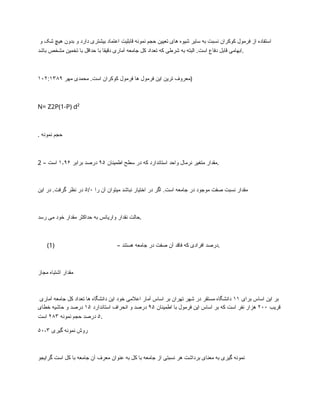 ‫و‬ ‫شک‬ ‫هیچ‬ ‫بدون‬ ‫و‬ ‫دارد‬ ‫بیشتری‬ ‫اعتماد‬ ‫قابلیت‬ ‫نمونه‬ ‫حجم‬ ‫تعیین‬ ‫های‬ ‫شیوه‬ ‫سایر‬ ‫به‬ ‫نسبت‬ ‫کوکران‬ ‫فرمول‬ ‫از‬ ‫استفاده‬
‫باشد‬ ‫مشخص‬ ‫تخمین‬ ‫با‬ ‫حداقل‬ ‫با‬ ‫دقیقا‬ ‫آماری‬ ‫جامعه‬ ‫کل‬ ‫تعداد‬ ‫که‬ ‫شرطی‬ ‫به‬ ‫البته‬ .‫است‬ ‫دفاع‬ ‫قابل‬ ‫ابهامی‬.
‫مهر‬ ‫محمدی‬ .‫است‬ ‫کوکران‬ ‫فرمول‬ ‫ها‬ ‫فرمول‬ ‫این‬ ‫ترین‬ ‫معروف‬
۱۰۲:۱۳۸۹ )
N= Z2P(1-P) d²
. ‫نمونه‬ ‫حجم‬
2 – ‫اطمینان‬ ‫سطح‬ ‫در‬ ‫که‬ ‫استاندارد‬ ‫واحد‬ ‫نرمال‬ ‫متغیر‬ ‫مقدار‬
۹۵
‫برابر‬ ‫درصد‬
۱٫۹۶
‫است‬ .
‫را‬ ‫آن‬ ‫میتوان‬ ‫نباشد‬ ‫اختیار‬ ‫در‬ ‫اگر‬ .‫است‬ ‫جامعه‬ ‫در‬ ‫موجود‬ ‫صفت‬ ‫نسبت‬ ‫مقدار‬
۵/۰
‫این‬ ‫در‬ .‫گرفت‬ ‫نظر‬ ‫در‬
‫رسد‬ ‫می‬ ‫خود‬ ‫مقدار‬ ‫حداکثر‬ ‫به‬ ‫واریانس‬ ‫نقدار‬ ‫حالت‬.
(1) – ‫هستند‬ ‫جامعه‬ ‫در‬ ‫صفت‬ ‫آن‬ ‫فاقد‬ ‫که‬ ‫افرادی‬ ‫درصد‬.
‫مجاز‬ ‫اشتباه‬ ‫مقدار‬
‫برای‬ ‫اساس‬ ‫این‬ ‫بر‬
۱۱
‫آماری‬ ‫جامعه‬ ‫کل‬ ‫تعداد‬ ‫ها‬ ‫دانشگاه‬ ‫این‬ ‫خود‬ ‫اعالمی‬ ‫آمار‬ ‫اساس‬ ‫بر‬ ‫تهران‬ ‫شهر‬ ‫در‬ ‫مستقر‬ ‫دانشگاه‬
‫قریب‬
۲۰۰
‫اطمینان‬ ‫با‬ ‫فرمول‬ ‫این‬ ‫اساس‬ ‫بر‬ ‫که‬ ‫است‬ ‫نفر‬ ‫هزار‬
۹۵
‫استاندارد‬ ‫انحراف‬ ‫و‬ ‫درصد‬
۱۵
‫خطای‬ ‫حاشیه‬ ‫و‬ ‫درصد‬
۵
‫نمونه‬ ‫حجم‬ ‫درصد‬
۲۸۳
‫است‬ .
۵۰-۳ ‫گیری‬ ‫نمونه‬ ‫روش‬
‫گرایجو‬ ‫است‬ ‫کل‬ ‫با‬ ‫جامعه‬ ‫آن‬ ‫معرف‬ ‫عنوان‬ ‫به‬ ‫کل‬ ‫با‬ ‫جامعه‬ ‫از‬ ‫نسبتی‬ ‫هر‬ ‫برداشت‬ ‫معنای‬ ‫به‬ ‫گیری‬ ‫نمونه‬
 