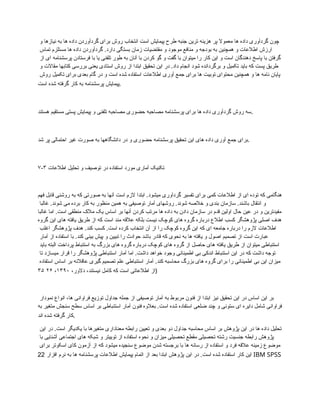 ‫و‬ ‫نیازها‬ ‫به‬ ‫ها‬ ‫داده‬ ‫گردآوردن‬ ‫برای‬ ‫روش‬ ‫انتخاب‬ ‫است‬ ‫پیمایش‬ ‫طرح‬ ‫جنبه‬ ‫ترین‬ ‫هزینه‬ ‫پر‬ ‫معموال‬ ‫ها‬ ‫داده‬ ‫گردآوری‬ ‫چون‬
‫تماس‬ ‫مستلزم‬ ‫ها‬ ‫داده‬ ‫گردآوردن‬ .‫دارد‬ ‫بستگی‬ ‫زمان‬ ‫مقتضیات‬ ‫و‬ ‫موجود‬ ‫منافع‬ ‫و‬ ‫بودجه‬ ‫به‬ ‫همچنین‬ ‫و‬ ‫اطالعات‬ ‫ارزش‬
‫از‬ ‫ای‬ ‫پرسشنامه‬ ‫فرستادن‬ ‫با‬ ‫یا‬ ‫تلفنی‬ ‫طور‬ ‫به‬ ‫آنان‬ ‫با‬ ‫کردن‬ ‫گو‬ ‫و‬ ‫گفت‬ ‫با‬ ‫میتوان‬ ‫را‬ ‫کار‬ ‫این‬ ‫و‬ ‫است‬ ‫دهندگان‬ ‫پاسخ‬ ‫با‬ ‫گرفتن‬
‫و‬ ‫مقاالت‬ ‫کتابها‬ ‫بررسی‬ ‫یعنی‬ ‫استادی‬ ‫روش‬ ‫از‬ ‫ابتدا‬ ‫تحقیق‬ ‫این‬ ‫در‬ .‫داد‬ ‫انجام‬ ‫شود‬ ‫برگردانده‬ ‫و‬ ‫تکمیل‬ ‫باید‬ ‫که‬ ‫پست‬ ‫طریق‬
‫روش‬ ‫تکمیل‬ ‫برای‬ ‫بعدی‬ ‫گام‬ ‫در‬ ‫و‬ ‫است‬ ‫شده‬ ‫استفاده‬ ‫اطالعات‬ ‫آوری‬ ‫جمع‬ ‫برای‬ ‫ها‬ ‫توبیت‬ ‫محتوای‬ ‫همچنین‬ ‫و‬ ‫ها‬ ‫نامه‬ ‫پایان‬
‫است‬ ‫شده‬ ‫گرفته‬ ‫کار‬ ‫به‬ ‫پرسشنامه‬ ‫پیمایش‬.
‫هستند‬ ‫مستقیم‬ ‫پستی‬ ‫پیمایش‬ ‫و‬ ‫تلفنی‬ ‫مصاحبه‬ ‫حضوری‬ ‫مصاحبه‬ ‫پرسشنامه‬ ‫برای‬ ‫ها‬ ‫داده‬ ‫گردآوری‬ ‫روش‬ ‫سه‬.
‫شد‬ ‫پر‬ ‫احتمالی‬ ‫غیر‬ ‫صورت‬ ‫به‬ ‫دانشگاهها‬ ‫در‬ ‫و‬ ‫حضوری‬ ‫پرسشنامه‬ ‫تحقیق‬ ‫این‬ ‫های‬ ‫داده‬ ‫آوری‬ ‫جمع‬ ‫برای‬.
۷-۳ ‫اطالعات‬ ‫تحلیل‬ ‫و‬ ‫توصیف‬ ‫در‬ ‫استفاده‬ ‫مورد‬ ‫آماری‬ ‫تکنیک‬
‫فهم‬ ‫قابل‬ ‫روشنی‬ ‫به‬ ‫که‬ ‫صورتی‬ ‫به‬ ‫آنها‬ ‫است‬ ‫الزم‬ ‫ابتدا‬ .‫میشود‬ ‫گردآوری‬ ‫تفسیر‬ ‫برای‬ ‫کمی‬ ‫اطالعات‬ ‫از‬ ‫ای‬ ‫توده‬ ‫که‬ ‫هنگامی‬
‫غالبا‬ .‫شوند‬ ‫می‬ ‫برده‬ ‫کار‬ ‫به‬ ‫منظور‬ ‫همین‬ ‫به‬ ‫توصیفی‬ ‫آمار‬ ‫روشهای‬ .‫شوند‬ ‫خالصه‬ ‫و‬ ‫بندی‬ ‫سازمان‬ .‫باشند‬ ‫انتقال‬ ‫و‬
‫غالبا‬ ‫اما‬ .‫است‬ ‫منطقی‬ ‫مالک‬ ‫یک‬ ‫اساس‬ ‫بر‬ ‫آنها‬ ‫کردن‬ ‫مرتب‬ ‫ها‬ ‫داده‬ ‫به‬ ‫دادن‬ ‫سازمان‬ ‫در‬ ‫قدم‬ ‫اولین‬ ‫حال‬ ‫عین‬ ‫در‬ ‫و‬ ‫مفیدترین‬
‫گروه‬ ‫این‬ ‫های‬ ‫یافته‬ ‫طریق‬ ‫از‬ ‫که‬ ‫است‬ ‫مند‬ ‫عالقه‬ ‫بلکه‬ ‫نیست‬ ‫کوچک‬ ‫های‬ ‫گروه‬ ‫درباره‬ ‫اطالع‬ ‫کسب‬ ‫پژوهشگر‬ ‫اصلی‬ ‫هدف‬
‫اغلب‬ ‫پژوهشگر‬ ‫هدف‬ .‫کند‬ ‫کسب‬ .‫است‬ ‫کرده‬ ‫انتخاب‬ ‫آن‬ ‫از‬ ‫را‬ ‫کوچک‬ ‫گروه‬ ‫این‬ ‫که‬ ‫ای‬ ‫جامعه‬ ‫درباره‬ ‫را‬ ‫الزم‬ ‫اطالعات‬
‫آمار‬ ‫از‬ ‫استفاده‬ ‫با‬ .‫کند‬ ‫بینی‬ ‫پیش‬ ‫و‬ ‫تبیین‬ ‫را‬ ‫حوادث‬ ‫باشد‬ ‫قادر‬ ‫که‬ ‫نحوی‬ ‫به‬ ‫ها‬ ‫یافته‬ ‫و‬ ‫اصول‬ ‫تصمیم‬ ‫از‬ ‫است‬ ‫عبارت‬
‫باید‬ ‫البته‬ ‫پرداخت‬ ‫استنباط‬ ‫به‬ ‫بزرگ‬ ‫های‬ ‫گروه‬ ‫درباره‬ ‫کوچک‬ ‫های‬ ‫گروه‬ ‫از‬ ‫حاصل‬ ‫های‬ ‫یافته‬ ‫طریق‬ ‫از‬ ‫میتوان‬ ‫استنباطی‬
‫تا‬ ‫میسازد‬ ‫قرار‬ ‫را‬ ‫پژوهشگر‬ ‫استنباطی‬ ‫آمار‬ ‫اما‬ .‫داشت‬ ‫خواهد‬ ‫وجود‬ ‫اطمینانی‬ ‫بی‬ ‫اندکی‬ ‫استنباط‬ ‫این‬ ‫در‬ ‫که‬ ‫داشت‬ ‫توجه‬
‫استفاده‬ ‫اساس‬ ‫بر‬ ‫عاقالنه‬ ‫گیری‬ ‫تصمیم‬ ‫علم‬ ‫استنباطی‬ ‫آمار‬ .‫کند‬ ‫محاسبه‬ ‫بزرگ‬ ‫های‬ ‫گروه‬ ‫برای‬ ‫را‬ ‫اطمینانی‬ ‫بی‬ ‫این‬ ‫میزان‬
،‫دالور‬ ،‫نیستند‬ ‫کامل‬ ‫که‬ ‫است‬ ‫اطالعاتی‬ ‫از‬
۱۳۹۰
،
۲۶
۳۵ )
‫نمودار‬ ‫انواع‬ ،‫ها‬ ‫فراوانی‬ ‫توزیع‬ ‫جداول‬ ‫جمله‬ ‫از‬ ‫توصیفی‬ ‫آمار‬ ‫به‬ ‫مربوط‬ ‫فنون‬ ‫از‬ ‫ابتدا‬ ‫نیز‬ ‫تحقیق‬ ‫این‬ ‫در‬ ‫اساس‬ ‫این‬ ‫بر‬
‫به‬ ‫متغیر‬ ‫سنجش‬ ‫سطح‬ ‫اساس‬ ‫بر‬ ‫استنباطی‬ ‫آمار‬ ‫فنون‬ ‫بعالوه‬ .‫است‬ ‫شده‬ ‫استفاده‬ ‫ضلعی‬ ‫چند‬ ‫و‬ ‫ستونی‬ ‫ای‬ ‫دایره‬ ‫شامل‬ ‫فراوانی‬
‫اند‬ ‫شده‬ ‫گرفته‬ ‫کار‬.
‫این‬ ‫در‬ .‫است‬ ‫یکدیگر‬ ‫با‬ ‫متغیرها‬ ‫معناداری‬ ‫رابطه‬ ‫تعیین‬ ‫و‬ ‫بعدی‬ ‫دو‬ ‫جداول‬ ‫محاسبه‬ ‫اساس‬ ‫بر‬ ‫پژوهش‬ ‫این‬ ‫در‬ ‫ها‬ ‫داده‬ ‫تحلیل‬
‫با‬ ‫آشنایی‬ ‫اجتماعی‬ ‫های‬ ‫شبکه‬ ‫و‬ ‫توییتر‬ ‫از‬ ‫استفاده‬ ‫نحوه‬ ‫و‬ ‫میزان‬ ‫تحصیلی‬ ‫مقطع‬ ‫تحصیلی‬ ‫رشته‬ ‫جنسیت‬ ‫رابطه‬ ‫پژوهش‬
‫برای‬ ‫اسکوتر‬ ‫کای‬ ‫آزمون‬ ‫از‬ ‫که‬ ‫میشود‬ ‫سنجیده‬ ‫موضوع‬ ‫شدن‬ ‫برجسته‬ ‫با‬ ‫ها‬ ‫رسانه‬ ‫از‬ ‫استفاده‬ ‫و‬ ‫فرد‬ ‫عالقه‬ ‫زمینه‬ ‫موضوع‬
‫افزار‬ ‫نرم‬ ‫به‬ ‫ها‬ ‫پرسشنامه‬ ‫اطالعات‬ ‫پیمایش‬ ‫اتمام‬ ‫از‬ ‫بعد‬ ‫ابتدا‬ ‫پژوهش‬ ‫این‬ ‫در‬ .‫است‬ ‫شده‬ ‫استفاده‬ ‫کار‬ ‫این‬
22 IBM SPSS
 