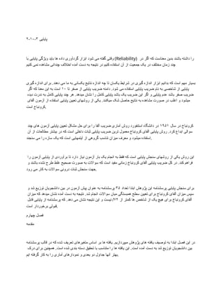 ۲-۱۰-۳ ‫پایایی‬
‫با‬ ‫پایایی‬ ‫ویژگی‬ ‫باید‬ ‫ها‬ ‫داده‬ ‫گردآوری‬ ‫ابزار‬ ‫شود‬ ‫می‬ ‫گفته‬ ‫وقتی‬ (Reliability) ‫در‬ ‫اگر‬ ‫که‬ ‫معناست‬ ‫بدین‬ ‫باشند‬ ‫داشته‬ ‫را‬
‫کنیم‬ ‫نمی‬ ‫مشاهده‬ ‫چندانی‬ ‫اختالف‬ ‫آمده‬ ‫دست‬ ‫به‬ ‫نتیجه‬ ‫در‬ ‫کنیم‬ ‫استفاده‬ ‫آن‬ ‫از‬ ‫جمعیت‬ ‫یک‬ ‫در‬ ‫مختلف‬ ‫زمان‬ ‫چند‬
‫گیری‬ ‫اندازه‬ ‫برای‬ .‫دهند‬ ‫می‬ ‫ما‬ ‫به‬ ‫یکسانی‬ ‫نتایج‬ ‫اندازه‬ ‫چه‬ ‫تا‬ ‫یکسان‬ ‫شرایط‬ ‫در‬ ‫گیری‬ ‫اندازه‬ ‫ابزار‬ ‫بدانیم‬ ‫که‬ ‫است‬ ‫مهم‬ ‫بسیار‬
‫تا‬ ‫صفر‬ ‫از‬ ‫پایایی‬ ‫ضریب‬ ‫دامنه‬ .‫شود‬ ‫می‬ ‫استفاده‬ ‫پایایی‬ ‫ضریب‬ ‫نام‬ ‫به‬ ‫شاخصی‬ ‫از‬ ‫پایایی‬
۱۰
‫اگر‬ ‫که‬ ‫معنا‬ ‫این‬ ‫به‬ ‫است‬
‫دیده‬ ‫ندرت‬ ‫به‬ ‫کامل‬ ‫پایایی‬ ‫چند‬ ‫هر‬ .‫میدهد‬ ‫نشان‬ ‫را‬ ‫کامل‬ ‫پایایی‬ ‫باشد‬ ‫یک‬ ‫ضریب‬ ‫این‬ ‫اگر‬ ‫و‬ ‫پایایی‬ ‫عدم‬ ‫باشد‬ ‫صفر‬ ‫ضریب‬
‫آلفای‬ ‫آزمون‬ ‫از‬ ‫استفاده‬ ‫پایایی‬ ‫تعیین‬ ‫روشهای‬ ‫از‬ ‫یکی‬ .‫میکنند‬ ‫شک‬ ‫حاصل‬ ‫نتایج‬ ‫به‬ ‫مشاهده‬ ‫صورت‬ ‫در‬ ‫اغلب‬ ‫و‬ ‫میشود‬
‫است‬ ‫کرونباخ‬.
‫سال‬ ‫در‬ ‫کرونباخ‬
۱۹۵۱
‫چند‬ ‫های‬ ‫آزمون‬ ‫پایایی‬ ‫تعیین‬ ‫مشکل‬ ‫حل‬ ‫برای‬ ‫را‬ ‫آلفا‬ ‫ضریب‬ ‫آماری‬ ‫روش‬ ‫استنفورد‬ ‫دانشگاه‬ ‫در‬
‫آن‬ ‫از‬ ‫مطالعات‬ ‫بیشتر‬ ‫در‬ ‫که‬ ‫است‬ ‫داخلی‬ ‫ثبات‬ ‫پایایی‬ ‫ضریب‬ ‫ترین‬ ‫معمول‬ ‫کرونباخ‬ ‫آلفای‬ ‫پایایی‬ ‫روش‬ .‫کرد‬ ‫ابداع‬ ‫سوالی‬
‫سنجند‬ ‫می‬ ‫را‬ ‫سازه‬ ‫یک‬ ‫که‬ ‫است‬ ‫آیتمهایی‬ ‫از‬ ‫گروهی‬ ‫تناسب‬ ‫میزان‬ ‫معرف‬ ‫و‬ ‫میشود‬ ‫استفاده‬.
‫را‬ ‫آزمون‬ ‫پایایی‬ ‫از‬ ‫برآوردی‬ ‫تا‬ ‫دارد‬ ‫نیاز‬ ‫آزمون‬ ‫بار‬ ‫یک‬ ‫انجام‬ ‫به‬ ‫فقط‬ ‫که‬ ‫است‬ ‫پایایی‬ ‫سنجش‬ ‫روشهای‬ ‫از‬ ‫یکی‬ ‫روش‬ ‫این‬
‫و‬ ‫باشند‬ ‫نشده‬ ‫طرح‬ ‫غلط‬ ‫صحیح‬ ‫صورت‬ ‫به‬ ‫سواالت‬ ‫که‬ ‫است‬ ‫مفید‬ ‫زمانی‬ ‫کرونباخ‬ ‫آلفای‬ ‫پایایی‬ ‫ضریب‬ ‫کل‬ ‫در‬ .‫کند‬ ‫فراهم‬
‫رود‬ ‫می‬ ‫کار‬ ‫به‬ ‫سواالت‬ ‫درونی‬ ‫ثبات‬ ‫سنجش‬ ‫جهت‬.
‫تعداد‬ ‫ابتدا‬ ‫پژوهش‬ ‫این‬ ‫پرسشنامه‬ ‫پایایی‬ ‫سنجش‬ ‫برای‬
۳۵
‫و‬ ‫شد‬ ‫توزیع‬ ‫دانشجویان‬ ‫بین‬ ‫در‬ ‫آزمون‬ ‫پیش‬ ‫عنوان‬ ‫به‬ ‫پرسشنامه‬
‫میزان‬ ‫که‬ ‫میدهد‬ ‫نشان‬ ‫آمده‬ ‫دست‬ ‫به‬ ‫نتیجه‬ .‫شد‬ ‫انجام‬ ‫سواالت‬ ‫میان‬ ‫همبستگی‬ ‫سطح‬ ‫تعیین‬ ‫برای‬ ‫کرونباخ‬ ‫آلفای‬ ‫میزان‬ ‫سپس‬
‫از‬ ‫کمتر‬ ‫ها‬ ‫شاخص‬ ‫از‬ ‫یک‬ ‫هیچ‬ ‫برای‬ ‫کرونباخ‬ ‫آلفای‬
۷۲
‫قابل‬ ‫پایایی‬ ‫از‬ ‫پرسشنامه‬ ‫که‬ .‫دهد‬ ‫می‬ ‫نشان‬ ‫نتیجه‬ ‫این‬ ‫و‬ ‫نیست‬ /
‫است‬ ‫برخوردار‬ ‫قبولی‬.
‫چهارم‬ ‫فصل‬
‫مقدمه‬
‫پرسشنامه‬ ‫قالب‬ ‫در‬ ‫که‬ ‫شده‬ ‫تعریف‬ ‫متغیرهای‬ ‫اساس‬ ‫بر‬ ‫ها‬ ‫یافته‬ .‫میپردازیم‬ ‫پژوهش‬ ‫های‬ ‫یافته‬ ‫توصیف‬ ‫به‬ ‫ابتدا‬ ‫فصل‬ ‫این‬ ‫در‬
‫درک‬ ‫برای‬ ‫همچنین‬ .‫است‬ ‫شده‬ ‫بندی‬ ‫دسته‬ ‫تحقیق‬ ‫با‬ ‫متناسب‬ ‫را‬ ‫ها‬ ‫یافته‬ ‫این‬ .‫است‬ ‫آمده‬ ‫دست‬ ‫به‬ ‫شد‬ ‫توزیع‬ ‫دانشجویان‬ ‫بین‬
‫ایم‬ ‫گرفته‬ ‫کار‬ ‫به‬ ‫را‬ ‫آماری‬ ‫نمودارهای‬ ‫و‬ ‫بعدی‬ ‫دو‬ ‫جداول‬ ‫آنها‬ ‫بهتر‬.
 