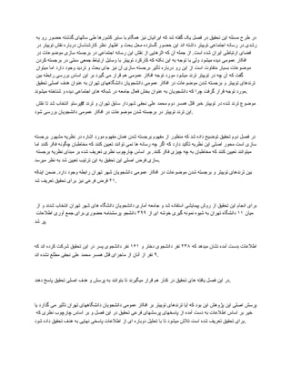 ‫به‬ ‫رو‬ ‫حضور‬ ‫گذشته‬ ‫سالهای‬ ‫طی‬ ‫کشورها‬ ‫سایر‬ ‫با‬ ‫همگام‬ ‫نیز‬ ‫ایرانیان‬ ‫که‬ ‫شد‬ ‫گفته‬ ‫یک‬ ‫فصل‬ ‫در‬ ‫تحقیق‬ ‫این‬ ‫مسئله‬ ‫طرح‬ ‫در‬
‫در‬ ‫توییتر‬ ‫نقش‬ ‫درباره‬ ‫کارشناسان‬ ‫نظر‬ ‫اظهار‬ ‫و‬ ‫بحث‬ ‫محل‬ ‫گسترده‬ ‫حضور‬ ‫این‬ ‫اند‬ ‫داشته‬ ‫توییتر‬ ‫اجتماعی‬ ‫رسانه‬ ‫در‬ ‫رشدی‬
‫در‬ ‫موضوعات‬ ‫سازی‬ ‫برجسته‬ ‫در‬ ‫اجتماعی‬ ‫رسانه‬ ‫این‬ ‫نقش‬ ‫از‬ ‫اثرهایی‬ ‫که‬ ‫آن‬ ‫جمله‬ ‫از‬ .‫است‬ ‫شده‬ ‫ایران‬ ‫ارتباطی‬ ‫فضای‬
‫کردن‬ ‫برجسته‬ ‫در‬ ‫سنتی‬ ‫جمعی‬ ‫ارتباط‬ ‫وسایل‬ ‫با‬ ‫توییتر‬ ‫کارکرد‬ ‫که‬ ‫نکته‬ ‫این‬ ‫به‬ ‫توجه‬ ‫با‬ ‫ولی‬ ‫میشود‬ ‫دیده‬ ‫عمومی‬ ‫افکار‬
‫میتوان‬ ‫اما‬ ‫دارد‬ ‫وجود‬ ‫تردید‬ ‫و‬ ‫بحث‬ ‫جای‬ ‫نیز‬ ‫آن‬ ‫سازی‬ ‫برجسته‬ ‫تأثیر‬ ‫درباره‬ ‫رو‬ ‫این‬ ‫از‬ ‫است‬ ‫متفاوت‬ ‫بسیار‬ ‫موضوعات‬
‫بین‬ ‫رابطه‬ ‫بررسی‬ ‫اساس‬ ‫این‬ ‫بر‬ ‫گیرد‬ ‫می‬ ‫قرار‬ ‫هم‬ ‫عمومی‬ ‫افکار‬ ‫توجه‬ ‫مورد‬ ‫میشود‬ ‫ترند‬ ‫توییتر‬ ‫در‬ ‫چه‬ ‫آن‬ ‫که‬ ‫گفت‬
‫تحقیق‬ ‫اصلی‬ ‫هدف‬ ‫عنوان‬ ‫به‬ ‫تهران‬ ‫دانشگاههای‬ ‫دانشجویان‬ ‫عمومی‬ ‫افکار‬ ‫در‬ ‫موضوعات‬ ‫شدن‬ ‫برجسته‬ ‫و‬ ‫توییتر‬ ‫ترندهای‬
‫میشوند‬ ‫شناخته‬ ‫و‬ ‫دیده‬ ‫اجتماعی‬ ‫های‬ ‫شبکه‬ ‫در‬ ‫جامعه‬ ‫فعال‬ ‫بخش‬ ‫عنوان‬ ‫به‬ ‫دانشجویان‬ ‫که‬ ‫چرا‬ ‫گرفت‬ ‫قرار‬ ‫توجه‬ ‫مورد‬.
‫نقش‬ ‫تا‬ ‫شد‬ ‫انتخاب‬ ‫پرستو‬# ‫ترند‬ ‫و‬ ‫تهران‬ ‫سابق‬ ‫شهردار‬ ‫نجفی‬ ‫علی‬ ‫محمد‬ ‫دوم‬ ‫همسر‬ ‫قتل‬ ‫خبر‬ ‫توییتر‬ ‫در‬ ‫شده‬ ‫ترند‬ ‫موضوع‬
‫شود‬ ‫بررسی‬ ‫دانشجویان‬ ‫عمومی‬ ‫افکار‬ ‫در‬ ‫موضوعات‬ ‫شدن‬ ‫برجسته‬ ‫در‬ ‫توییتر‬ ‫ترند‬ ‫این‬.
‫برجسته‬ ‫مشهور‬ ‫نظریه‬ ‫در‬ ‫اشاره‬ ‫مورد‬ ‫مفهوم‬ ‫همان‬ ‫شدن‬ ‫برجسته‬ ‫مفهوم‬ ‫از‬ ‫منظور‬ ‫که‬ ‫شد‬ ‫داده‬ ‫توضیح‬ ‫تحقیق‬ ‫دوم‬ ‫فصل‬ ‫در‬
‫اما‬ ‫کنند‬ ‫فکر‬ ‫چگونه‬ ‫مخاطبان‬ ‫که‬ ‫کنند‬ ‫تعیین‬ ‫توانند‬ ‫نمی‬ ‫ها‬ ‫رسانه‬ ‫چه‬ ‫اگر‬ ‫که‬ ‫دارد‬ ‫تأکید‬ ‫نظریه‬ ‫این‬ ‫اصلی‬ ‫محور‬ ‫است‬ ‫سازی‬
‫برجسته‬ ‫نظریه‬ ‫مبنای‬ ‫بر‬ ‫شده‬ ‫تعریف‬ ‫نظری‬ ‫چارچوب‬ ‫اساس‬ ‫بر‬ .‫کنند‬ ‫فکر‬ ‫چیزی‬ ‫چه‬ ‫به‬ ‫مخاطبان‬ ‫که‬ ‫کنند‬ ‫تعیین‬ ‫میتوانند‬
‫میرسد‬ ‫نظر‬ ‫به‬ ‫شد‬ ‫تعیین‬ ‫ترتیب‬ ‫این‬ ‫به‬ ‫تحقیق‬ ‫این‬ ‫اصلی‬ ‫فرض‬ ‫سازی‬.
‫اینکه‬ ‫ضمن‬ .‫دارد‬ ‫وجود‬ ‫رابطه‬ ‫تهران‬ ‫شهر‬ ‫دانشجویان‬ ‫عمومی‬ ‫افکار‬ ‫در‬ ‫موضوعات‬ ‫شدن‬ ‫برجسته‬ ‫و‬ ‫توییتر‬ ‫ترندهای‬ ‫بین‬
۲۱
‫شد‬ ‫تعریف‬ ‫تحقیق‬ ‫برای‬ ‫نیز‬ ‫فرعی‬ ‫فرض‬ .
‫از‬ ‫و‬ ‫شدند‬ ‫انتخاب‬ ‫تهران‬ ‫شهر‬ ‫های‬ ‫دانشگاه‬ ‫دانشجویان‬ ‫آماری‬ ‫جامعه‬ ‫و‬ ‫شد‬ ‫استفاده‬ ‫پیمایشی‬ ‫روش‬ ‫از‬ ‫تحقیق‬ ‫این‬ ‫انجام‬ ‫برای‬
‫میان‬
۱۱
‫از‬ ‫ای‬ ‫خوشه‬ ‫گیری‬ ‫نمونه‬ ‫شیوه‬ ‫به‬ ‫تهران‬ ‫دانشگاه‬
۳۹۹
‫اطالعات‬ ‫آوری‬ ‫جمع‬ ‫برای‬ ‫حضوری‬ ‫پرسشنامه‬ ‫دانشجو‬
‫شد‬ ‫پر‬.
‫که‬ ‫میدهد‬ ‫نشان‬ ‫آمده‬ ‫بدست‬ ‫اطالعات‬
۲۳۸
‫و‬ ‫دختر‬ ‫دانشجوی‬ ‫نفر‬
۱۶۱
‫که‬ ‫اند‬ ‫کرده‬ ‫شرکت‬ ‫تحقیق‬ ‫این‬ ‫در‬ ‫پسر‬ ‫دانشجوی‬ ‫نفر‬
۹
‫اند‬ ‫نشده‬ ‫مطلع‬ ‫نجفی‬ ‫علی‬ ‫محمد‬ ‫همسر‬ ‫قتل‬ ‫ماجرای‬ ‫از‬ ‫آنان‬ ‫از‬ ‫نفر‬ .
‫دهند‬ ‫پاسخ‬ ‫تحقیق‬ ‫اصلی‬ ‫هدف‬ ‫و‬ ‫پرسش‬ ‫به‬ ‫بتوانند‬ ‫تا‬ ‫میگیرند‬ ‫قرار‬ ‫هم‬ ‫کنار‬ ‫در‬ ‫تحقیق‬ ‫های‬ ‫یافته‬ ‫فصل‬ ‫این‬ ‫در‬.
‫یا‬ ‫گذارد‬ ‫می‬ ‫تأثیر‬ ‫تهران‬ ‫دانشگاههای‬ ‫دانشجویان‬ ‫عمومی‬ ‫افکار‬ ‫بر‬ ‫توییتر‬ ‫ترندهای‬ ‫آیا‬ ‫که‬ ‫بود‬ ‫این‬ ‫پژوهش‬ ‫این‬ ‫اصلی‬ ‫پرسش‬
‫که‬ ‫نظری‬ ‫چارچوب‬ ‫اساس‬ ‫بر‬ ‫و‬ ‫فصل‬ ‫این‬ ‫در‬ ‫تحقیق‬ ‫فرعی‬ ‫پرسشهای‬ ‫پاسخهای‬ ‫از‬ ‫آمده‬ ‫دست‬ ‫به‬ ‫اطالعات‬ ‫اساس‬ ‫بر‬ ‫خیر‬
‫شود‬ ‫داده‬ ‫تحقیق‬ ‫هدف‬ ‫به‬ ‫نهایی‬ ‫پاسخی‬ ‫اطالعات‬ ‫از‬ ‫ای‬ ‫دوباره‬ ‫تحلیل‬ ‫با‬ ‫تا‬ ‫میشود‬ ‫تالش‬ ‫است‬ ‫شده‬ ‫تعریف‬ ‫تحقیق‬ ‫برای‬.
 