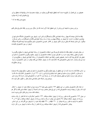 ‫برای‬ ‫محقق‬ ‫پیشنهادات‬ ‫و‬ ‫ها‬ ‫محدودیت‬ ‫نهایت‬ ‫در‬ ‫میشود‬ ‫گیری‬ ‫نتیجه‬ ‫تحقیق‬ ‫آمده‬ ‫دست‬ ‫به‬ ‫نتایج‬ ‫از‬ ‫فصل‬ ‫این‬ ‫در‬ ‫همچنین‬
‫میشود‬ ‫ارائه‬ ‫آینده‬ ‫پژوهشهای‬.
۱-۵ ‫ها‬ ‫یافته‬ ‫بندی‬ ‫جمع‬
‫کنیم‬ ‫پژوهش‬ ‫های‬ ‫یافته‬ ‫بر‬ ‫مروری‬ ‫دیگر‬ ‫بار‬ ‫که‬ ‫است‬ ‫الزم‬ ‫ابتدا‬ ‫تحقیق‬ ‫این‬ ‫از‬ ‫روشن‬ ‫ای‬ ‫نتیجه‬ ‫به‬ ‫رسیدن‬ ‫برای‬.
‫تهران‬ ‫های‬ ‫دانشگاه‬ ‫دانشجویان‬ ‫بین‬ ‫توییتر‬ ‫و‬ ‫آپ‬ ‫واتس‬ ‫اینستاگرام‬ ‫تلگرام‬ ‫اجتماعی‬ ‫رسانه‬ ‫چهار‬ ‫که‬ ‫میدهد‬ ‫نشان‬ ‫ها‬ ‫یافته‬
‫قرار‬ ‫آپ‬ ‫واتس‬ ‫و‬ ‫اینستاگرام‬ ،‫تلگرام‬ ‫اجتماعی‬ ‫رسانه‬ ‫سه‬ ‫از‬ ‫بعد‬ ‫و‬ ‫چهارم‬ ‫جایگاه‬ ‫در‬ ‫توییتر‬ ‫اما‬ .‫دارند‬ ‫را‬ ‫استفاده‬ ‫بیشترین‬
‫جایگاه‬ ‫که‬ ‫کنیم‬ ‫توجه‬ ‫باید‬ ‫میگوییم‬ ‫سخن‬ ‫دانشجویان‬ ‫عمومی‬ ‫افکار‬ ‫بر‬ ‫توییتر‬ ‫تأثیر‬ ‫درباره‬ ‫وقتی‬ ‫که‬ ‫میدهد‬ ‫نشان‬ ‫این‬ .‫میگیرد‬
‫کجاست‬ ‫دانشجویان‬ ‫بین‬ ‫در‬ ‫توییتر‬
‫با‬ ‫درگیری‬ ‫سطح‬ ‫با‬ ‫توییتر‬ ‫اجتماعی‬ ‫رسانه‬ ‫از‬ ‫دانشجویان‬ ‫استفاده‬ ‫بین‬ ‫که‬ ‫کردیم‬ ‫مشاهده‬ ‫ها‬ ‫یافته‬ ‫تحلیل‬ ‫و‬ ‫تجزیه‬ ‫بخش‬ ‫در‬
‫ماجرای‬ ‫با‬ ‫دانشجویان‬ ‫درگیری‬ ‫سطح‬ ‫توییتر‬ ‫از‬ ‫دانشجویان‬ ‫استفاده‬ ‫میزان‬ ‫افزایش‬ ‫با‬ ‫و‬ ‫دارد‬ ‫وجود‬ ‫رابطه‬ ‫نجفی‬ ‫ماجرای‬
‫از‬ ‫بودن‬ ‫مطلع‬ ‫و‬ ‫توییتر‬ ‫اجتماعی‬ ‫رسانه‬ ‫از‬ ‫دانشجویان‬ ‫استفاده‬ ‫بین‬ ‫رابطه‬ ‫همین‬ ‫همچنین‬ .‫است‬ ‫کرده‬ ‫پیدا‬ ‫افزایش‬ ‫نیز‬ ‫نجفی‬
‫ترند‬ ‫از‬ ‫دانشجویان‬ ‫سایر‬ ‫از‬ ‫بیشتر‬ ‫کنند‬ ‫می‬ ‫استفاده‬ ‫توییتر‬ ‫از‬ ‫اند‬ ‫کرده‬ ‫اعالم‬ ‫که‬ ‫دانشجویانی‬ ‫یعنی‬ ‫است‬ ‫برقرار‬ ‫پرستو‬ ‫ترند‬
‫شد‬ ‫مطلع‬ ‫پرستو‬.
‫صحبت‬ ‫که‬ ‫چهارم‬ ‫سطح‬ ،‫نجفی‬ ‫ماجرای‬ ‫با‬ ‫دانشجویان‬ ‫درگیری‬ ‫سطح‬ ‫پنج‬ ‫از‬ ‫تحقیق‬ ‫این‬ ‫از‬ ‫آمده‬ ‫دست‬ ‫به‬ ‫اطالعات‬ ‫اساس‬ ‫بر‬
‫دارد‬ ‫را‬ ‫فراوانی‬ ‫بیشترین‬ ‫است‬ ‫نجفی‬ ‫ماجرای‬ ‫درباره‬ ‫آشنایان‬ ‫و‬ ‫دوستان‬ ‫با‬
۱۳۲
‫با‬ ‫که‬ ‫اند‬ ‫کرده‬ ‫اعالم‬ ‫دانشجویان‬ ‫از‬ ‫تن‬
‫دوم‬ ‫مرتبه‬ ‫در‬ .‫اند‬ ‫کرده‬ ‫صحبت‬ ‫نجفی‬ ‫ماجرای‬ ‫درباره‬ ‫خود‬ ‫دوستان‬
۸۷
‫این‬ ‫درباره‬ ‫که‬ ‫دارند‬ ‫قرار‬ ‫دانشجویانی‬ ‫از‬ ‫نفر‬
‫اند‬ ‫کرده‬ ‫نظر‬ ‫اظهار‬ ‫و‬ ‫نظر‬ ‫تبادل‬ ‫اجتماعی‬ ‫های‬ ‫شبکه‬ ‫در‬ ‫موضوع‬.
‫تحقیق‬ ‫این‬ ‫در‬ ‫حاضر‬ ‫دانشجویان‬ ‫کل‬ ‫تعداد‬ ‫از‬
۱۹۳
‫تنها‬ ‫یعنی‬ ‫دانشجو‬
۴۸
‫اعالم‬ ‫را‬ ‫توییتر‬ ‫از‬ ‫خود‬ ‫استفاده‬ ‫میزان‬ ‫درصد‬
‫هم‬ ‫اگر‬ ‫یا‬ ‫کنند‬ ‫نمی‬ ‫استفاده‬ ‫توییتر‬ ‫از‬ ‫اصال‬ ‫یا‬ ‫اند‬ ‫بوده‬ ‫حاضر‬ ‫پژوهش‬ ‫این‬ ‫در‬ ‫که‬ ‫دانشجویانی‬ ‫درصد‬ ‫پنجاه‬ ‫از‬ ‫بیش‬ .‫اند‬ ‫کرده‬
‫است‬ ‫نبوده‬ ‫ذکری‬ ‫قابل‬ ‫زمان‬ ‫مدت‬ ‫کنند‬ ‫استفاده‬.
‫میان‬ ‫در‬
۱۹۳
.‫میکنند‬ ‫استفاده‬ ‫توییتر‬ ‫از‬ ‫روزانه‬ ‫طور‬ ‫به‬ ‫که‬ ‫دانشجویی‬
۱۳۳
‫ساعت‬ ‫یک‬ ‫از‬ ‫کمتر‬ ‫که‬ ‫اند‬ ‫کرده‬ ‫اعالم‬ ‫دانشجو‬
‫میکنند‬ ‫استفاده‬ ‫توییتر‬ ‫از‬ ‫روزانه‬
۴۵
‫تنها‬ ‫و‬ ‫میکنند‬ ‫استفاده‬ ‫توییتر‬ ‫از‬ ‫روزانه‬ ‫ساعت‬ ‫یک‬ ‫از‬ ‫بیشتر‬ ‫نیز‬ ‫دانشجو‬
۱۲
‫و‬
۳
‫از‬ ‫بیشتر‬ ‫روزانه‬ ‫طور‬ ‫به‬ ‫ترتیب‬ ‫به‬ ‫دانشجو‬
۱۲۰
‫و‬ ‫دقیقه‬
۲۴۰
‫اساس‬ ‫این‬ ‫بر‬ .‫گذرانند‬ ‫می‬ ‫توییتر‬ ‫با‬ ‫را‬ ‫خود‬ ‫وقت‬ ‫دقیقه‬
‫دارند‬ ‫کار‬ ‫و‬ ‫سر‬ ‫توییتر‬ ‫با‬ ‫ساعت‬ ‫یک‬ ‫از‬ ‫کمتر‬ ‫روزانه‬ ‫میکنند‬ ‫استفاده‬ ‫توییتر‬ ‫از‬ ‫که‬ ‫دانشجویانی‬ ‫بیشتر‬.
 