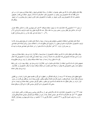 ‫این‬ ‫بر‬ .‫دارد‬ ‫وجود‬ ‫معناداری‬ ‫رابطه‬ ‫توییتر‬ ‫اجتماعی‬ ‫رسانه‬ ‫از‬ ‫استفاده‬ ‫و‬ ‫جنسیت‬ ‫متغیر‬ ‫بین‬ ‫که‬ ‫داد‬ ‫نشان‬ ‫تحلیلی‬ ‫های‬ ‫یافته‬
‫همچنین‬ ‫و‬ ‫کنند‬ ‫می‬ ‫استفاده‬ ‫توییتر‬ ‫از‬ ‫که‬ ‫اند‬ ‫کرده‬ ‫اعالم‬ ‫دختر‬ ‫دانشجویان‬ ‫از‬ ‫بیشتر‬ ‫پسر‬ ‫دانشجویان‬ ‫که‬ ‫شد‬ ‫گفته‬ ‫اساس‬
‫توییتر‬ ‫در‬ ‫را‬ ‫بیشتری‬ ‫زمان‬ ‫توییتر‬ ‫کاربر‬ ‫دختر‬ ‫دانشجویان‬ ‫با‬ ‫مقایسه‬ ‫در‬ ‫توییتر‬ ‫کاربر‬ ‫پسر‬ ‫دانشجویان‬ ‫که‬ ‫شد‬ ‫مشخص‬
‫میگذرانند‬.
‫میان‬ ‫از‬
۲۰۶
‫نمیکنند‬ ‫استفاده‬ ‫توییتر‬ ‫از‬ ‫اند‬ ‫کرده‬ ‫اعالم‬ ‫که‬ ‫دانشجویی‬
۵۳
‫عنوان‬ ‫عالقه‬ ‫نداشتن‬ ‫را‬ ‫علت‬ ‫مهمترین‬ ‫آنان‬ ‫نفر‬
‫فراوانی‬ ‫با‬ ‫ترتیب‬ ‫به‬ ‫آنها‬ ‫زیاد‬ ‫خیلی‬ ‫گزینه‬ ‫که‬ ‫است‬ ‫دیگر‬ ‫علت‬ ‫سه‬ ‫بودن‬ ‫مضر‬ ‫و‬ ‫بودن‬ ‫فیلتر‬ ‫نیاز‬ ‫نداشتن‬ .‫اند‬ ‫کرده‬
۴۵
‫و‬
۳۸
‫و‬
۱۰
‫گیرند‬ ‫قرار‬ ‫بعد‬ ‫های‬ ‫رده‬ ‫در‬ ‫ها‬ ‫علت‬ ‫این‬ ‫شده‬ ‫باعث‬ .
‫به‬ ‫که‬ .‫بودند‬ ‫منبعی‬ ‫پنج‬ ‫ای‬ ‫ماهواره‬ ‫های‬ ‫شبکه‬ ‫و‬ ‫سیما‬ ‫و‬ ‫صدا‬ ‫خبری‬ ‫سایتهای‬ ‫شخصی‬ ‫ارتباطات‬ ‫اجتماعی‬ ‫های‬ ‫شبکه‬
‫اجتماعی‬ ‫های‬ ‫شبکه‬ ‫زیادی‬ ‫بسیار‬ ‫اختالف‬ ‫با‬ .‫اند‬ ‫شده‬ ‫مطلع‬ ‫آنان‬ ‫طریق‬ ‫از‬ ‫را‬ ‫نجفی‬ ‫ماجرای‬ ‫کردند‬ ‫اعالم‬ ‫دانشجویان‬ ‫ترتیب‬
.‫دارند‬ ‫قرار‬ ‫صدر‬ ‫در‬
۲۸۱
‫اند‬ ‫دیده‬ ‫با‬ ‫خوانده‬ ‫اجتماعی‬ ‫های‬ ‫شبکه‬ ‫در‬ ‫را‬ ‫ماجرا‬ ‫که‬ ‫اند‬ ‫کرده‬ ‫اعالم‬ ‫نفر‬ .
‫وجود‬ ‫معناداری‬ ‫رابطه‬ ‫پرستو‬ ‫ترند‬ ‫از‬ ‫اطالع‬ ‫و‬ ‫صداوسیما‬ ‫از‬ ‫دانشجویان‬ ‫استفاده‬ ‫بین‬ ‫که‬ ‫داد‬ ‫نشان‬ ‫تحلیل‬ ‫های‬ ‫یافته‬ ‫بخش‬
‫اعالم‬ ‫که‬ ‫دانشجویانی‬ ‫به‬ ‫نسبت‬ ‫کنند‬ ‫نمی‬ ‫استفاده‬ ‫سیما‬ ‫و‬ ‫صدا‬ ‫از‬ ‫اصال‬ ‫اند‬ ‫کرده‬ ‫اعالم‬ ‫که‬ ‫دانشجویانی‬ ‫که‬ ‫معنا‬ ‫این‬ ‫به‬ ‫دارد‬
‫بودند‬ ‫مطلع‬ ‫پرستو‬ .‫ترند‬ ‫از‬ ‫بیشتر‬ ‫میکنند‬ ‫استفاده‬ ‫سیما‬ ‫و‬ ‫صدا‬ ‫از‬ ‫زیاد‬ ‫خیلی‬ ‫اند‬ ‫کرده‬.
‫رابطه‬ ‫این‬ ‫و‬ ‫دارد‬ ‫وجود‬ ‫رابطه‬ ‫نیز‬ ‫پرستو‬ ‫ترند‬ ‫از‬ ‫اطالع‬ ‫و‬ ‫ای‬ ‫ماهواره‬ ‫های‬ ‫شبکه‬ ‫از‬ ‫استفاده‬ ‫بین‬ ‫که‬ ‫شد‬ ‫داده‬ ‫نشان‬ ‫همچنین‬
‫از‬ ‫اطالع‬ ‫در‬ ‫دانشجویان‬ ‫دیگر‬ ‫به‬ ‫نسبت‬ ‫میکنند‬ ‫استفاده‬ ‫ای‬ ‫ماهواره‬ ‫های‬ ‫شبکه‬ ‫از‬ ‫بیشتر‬ ‫که‬ ‫دانشجویانی‬ ‫یعنی‬ .‫است‬ ‫مستقیم‬
‫هستند‬ ‫بیشتر‬ ‫پرستو‬ ‫ترند‬.
‫که‬ ‫میدهد‬ ‫نشان‬ ‫تحقیق‬ ‫نتایج‬
۶۹
‫کفایتی‬ ‫بی‬ ‫و‬ ‫فساد‬ ‫از‬ ‫نشان‬ ‫نجفی‬ ‫قضیه‬ ‫گزاره‬ ‫این‬ ‫با‬ ‫تحقیق‬ ‫در‬ ‫کنندگان‬ ‫شرکت‬ ‫از‬ ‫درصد‬
‫صدر‬ ‫در‬ ‫گزاره‬ ‫این‬ ‫موافقان‬ .‫دارند‬ ‫میانه‬ ‫نظری‬ ‫و‬ ‫موافق‬ ‫موافق‬ ‫کامال‬ ‫گراست‬ ‫اصول‬ ‫و‬ ‫طلب‬ ‫اصالح‬ ‫از‬ ‫اعم‬ ‫نظام‬ ‫مسئوالن‬
‫این‬ ‫به‬ .‫نیست‬ ‫معناداری‬ ‫رابطه‬ ‫سیاسی‬ ‫گرایش‬ ‫متغیر‬ ‫و‬ ‫متغیر‬ ‫این‬ ‫بین‬ ‫که‬ ‫شد‬ ‫مشاهده‬ ‫ها‬ ‫داده‬ ‫تحلیل‬ ‫بخش‬ ‫در‬ .‫دارند‬ ‫قرار‬
‫هستند‬ ‫موافق‬ ‫گزاره‬ ‫این‬ ‫با‬ ‫اکثرا‬ ‫سیاسی‬ ‫گرایش‬ ‫هر‬ ‫با‬ ‫دانشجویان‬ ‫که‬ ‫معنی‬.
‫تعداد‬
۱۴۳
.‫دارند‬ ‫تمایل‬ ‫کشور‬ ‫در‬ ‫فعال‬ ‫رسمی‬ ‫سیاسی‬ ‫گرایش‬ ‫سه‬ ‫از‬ ‫غیر‬ ‫گرایشی‬ ‫به‬ ‫که‬ ‫اند‬ ‫کرده‬ ‫اعالم‬ ‫دانشجویان‬ ‫از‬ ‫تن‬
‫همچنین‬
۱۱۹
‫قرار‬ ‫طلبی‬ ‫اصالح‬ ‫سیاسی‬ ‫گرایش‬ ‫سوم‬ ‫جایگاه‬ ‫در‬ ‫این‬ ‫از‬ ‫بعد‬ .‫هستند‬ ‫سیاسی‬ ‫غیر‬ ‫که‬ ‫اند‬ ‫کرده‬ ‫اعالم‬ ‫هم‬ ‫نفر‬
‫با‬ ‫گرایی‬ ‫اصول‬ ‫ترتیب‬ ‫به‬ ‫و‬ ‫دارد‬
۳۴
‫با‬ ‫گرایی‬ ‫اعتدال‬ ‫و‬ ‫دانشجو‬
۱۸
‫گرفته‬ ‫قرار‬ ‫پنجم‬ ‫و‬ ‫چهارم‬ ‫های‬ ‫مرتبه‬ ‫در‬ ‫دانشجو‬
‫است‬.
 