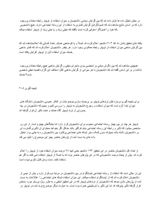 ‫وجود‬ ‫معناداری‬ ‫رابطه‬ ‫توییتر‬ ‫از‬ ‫استفاده‬ ‫میزان‬ ‫و‬ ‫دانشجویان‬ ‫سیاسی‬ ‫گرایش‬ ‫بین‬ ‫که‬ ‫شد‬ ‫داده‬ ‫نشان‬ ‫ها‬ ‫داده‬ ‫تحلیل‬ ‫بخش‬ ‫در‬
‫دانشجویی‬ ‫هیچ‬ .‫دارند‬ ‫اجتماعی‬ ‫رسانه‬ ‫این‬ ‫از‬ ‫استفاده‬ ‫به‬ ‫کمتری‬ ‫گرایش‬ ‫اصولگرایان‬ ‫که‬ ‫شد‬ ‫مشاهده‬ ‫نتایج‬ ‫اساس‬ ‫بر‬ ‫که‬ ‫دارد‬
‫میکند‬ ‫استفاده‬ ‫توییتر‬ ‫از‬ ‫زیاد‬ ‫حتی‬ ‫یا‬ ‫و‬ ‫زیاد‬ ‫خیلی‬ ‫که‬ ‫نگفته‬ ‫است‬ ‫کرده‬ ‫معرفی‬ ‫اصولگرا‬ ‫را‬ ‫خود‬ ‫که‬.
‫که‬ ‫داد‬ ‫نشان‬ ‫تحقیق‬ ‫های‬ ‫یافته‬
۲۰۳
‫که‬ ‫شد‬ ‫اعالممشاهده‬ ‫که‬ ‫کسانی‬ ‫تعداد‬ .‫هستند‬ ‫مذهبی‬ ‫کم‬ ‫یا‬ ‫و‬ ‫اصال‬ ‫اند‬ ‫کرده‬ ‫اعالم‬ ‫دانشجو‬
‫مذهبی‬ ‫کمتر‬ ‫که‬ ‫اند‬ ‫کرده‬ ‫اعالم‬ ‫دانشجویان‬ ‫چقدر‬ ‫هر‬ .‫دارد‬ ‫وجود‬ ‫معکوس‬ ‫رابطه‬ ‫توییتر‬ ‫از‬ ‫استفاده‬ ‫میزان‬ ‫مذهبی‬ ‫گرایش‬ ‫بین‬
‫است‬ ‫یافته‬ ‫افزایش‬ ‫توییتر‬ ‫از‬ ‫آنان‬ ‫استفاده‬ ‫میزان‬ ‫هستند‬.
‫وجود‬ ‫معناداری‬ ‫رابطه‬ ‫هیچ‬ ‫مذهبی‬ ‫گرایش‬ ‫و‬ ‫نجفی‬ ‫ماجرای‬ ‫بودن‬ ‫شخصی‬ ‫بر‬ ‫مبتنی‬ ‫نگرش‬ ‫بین‬ ‫که‬ ‫شد‬ ‫مشاهده‬ ‫همچنین‬
‫شخصی‬ ‫نجفی‬ ‫قضیه‬ ‫گزاره‬ ‫این‬ ‫مخالف‬ ‫اکثرا‬ ‫مذهبی‬ ‫گرایش‬ ‫از‬ ‫میزانی‬ ‫هر‬ ‫با‬ ‫دانشجویان‬ ‫که‬ ‫شد‬ ‫گفته‬ ‫اساس‬ ‫این‬ ‫بر‬ ‫و‬ ‫نداشت‬
‫هستند‬ ‫است؟‬.
۲۰۵ ‫گیری‬ ‫نتیجه‬
‫های‬ ‫دانشگاه‬ ‫دانشجویان‬ ‫عمومی‬ ‫افکار‬ ‫در‬ ‫موضوعات‬ ‫سازی‬ ‫برجسته‬ ‫بر‬ ‫توییتر‬ ‫ترندهای‬ ‫نقش‬ ‫درباره‬ ‫گیری‬ ‫نتیجه‬ ‫برای‬
‫چه‬ ‫در‬ ‫دانشجویان‬ ‫که‬ ‫ببینیم‬ ‫و‬ ‫کنیم‬ ‫بررسی‬ ‫را‬ ‫توییتر‬ ‫به‬ ‫دانشجویان‬ ‫رجوع‬ ‫و‬ ‫استفاده‬ ‫میزان‬ ‫که‬ ‫است‬ ‫الزم‬ ‫ابتدا‬ ‫تهران‬
‫اند‬ ‫گرفته‬ ‫قرار‬ ‫آن‬ ‫تاثیر‬ ‫تحت‬ ‫و‬ ‫هستند‬ ‫آگاه‬ ‫توییتر‬ ‫ترند‬ ‫از‬ ‫صورتی‬.
‫رو‬ ‫این‬ ‫از‬ .‫است‬ ‫چهارم‬ ‫جایگاهش‬ ‫اما‬ ‫دارد‬ ‫قرار‬ ‫دانشجویان‬ ‫برای‬ ‫محبوب‬ ‫اجتماعی‬ ‫رسانه‬ ‫چهار‬ ‫بین‬ ‫در‬ ‫چند‬ ‫هر‬ ‫توییتر‬
‫ای‬ ‫گسترده‬ ‫تأثیری‬ ‫آن‬ ‫محتوای‬ ‫بخواهد‬ ‫اگر‬ ‫حداقل‬ ‫باشد‬ ‫فراگیر‬ ‫نباید‬ ‫اجتماعی‬ ‫رسانه‬ ‫این‬ ‫رابطه‬ ‫و‬ ‫تأثیر‬ ‫که‬ ‫میشود‬ ‫مشخص‬
‫تحلیل‬ .‫برد‬ ‫جایی‬ ‫به‬ ‫ره‬ ‫دانشجویان‬ ‫بین‬ ‫پرکابرد‬ ‫اجتماعی‬ ‫های‬ ‫شبکه‬ ‫سایر‬ ‫کمک‬ ‫بدون‬ ‫نمیتواند‬ ‫باشد‬ ‫داشته‬ ‫دانشجویان‬ ‫بر‬
‫کند‬ ‫می‬ ‫تأیید‬ ‫را‬ ‫موضوع‬ ‫این‬ ‫بهتر‬ ‫حاضر‬ ‫پژوهش‬ ‫از‬ ‫آمده‬ ‫دست‬ ‫به‬ ‫های‬ ‫داده‬.
‫تحقیق‬ ‫این‬ ‫در‬ ‫حاضر‬ ‫دانشجویان‬ ‫کل‬ ‫تعداد‬ ‫از‬
۱۹۳
‫تنها‬ ‫یعنی‬ ‫دانشجو‬
۲۸
‫اعالم‬ ‫را‬ ‫توییتر‬ ‫از‬ ‫خود‬ ‫استفاده‬ ‫میزان‬ ‫درصد‬
‫هم‬ ‫اگر‬ ‫یا‬ ‫کنند‬ ‫نمی‬ ‫استفاده‬ ‫توییتر‬ ‫از‬ ‫اصال‬ ‫یا‬ ‫اند‬ ‫بوده‬ ‫حاضر‬ ‫پژوهش‬ ‫این‬ ‫در‬ ‫که‬ ‫دانشجویانی‬ ‫درصد‬ ‫پنجاه‬ ‫از‬ ‫بیش‬ .‫اند‬ ‫کرده‬
‫است‬ ‫نبوده‬ ‫ذکری‬ ‫قابل‬ ‫زمان‬ ‫مدت‬ .‫کنند‬ ‫استفاده‬.
‫از‬ ‫نیمی‬ ‫از‬ ‫بیش‬ ‫و‬ ‫دارد‬ ‫قرار‬ ‫دوم‬ ‫مرتبه‬ ‫در‬ ‫دانشجویان‬ ‫بین‬ ‫در‬ ‫اینستاگرام‬ ‫اجتماعی‬ ‫رسانه‬ ‫از‬ ‫استفاده‬ ‫که‬ ‫است‬ ‫حالی‬ ‫در‬ ‫این‬
‫دست‬ ‫به‬ ‫اطالعات‬ ‫را‬ ‫اجتماعی‬ ‫های‬ ‫شبکه‬ ‫استفاده‬ ‫میزان‬ ‫این‬ .‫میکنند‬ ‫استفاده‬ ‫اینستاگرام‬ ‫از‬ ‫که‬ ‫اند‬ ‫کرده‬ ‫اعالم‬ ‫دانشجویان‬
‫سنجش‬ ‫مورد‬ ‫پرستو‬ ‫ویژه‬ ‫طور‬ ‫به‬ ‫و‬ ‫انجقی‬ ‫تحقیق‬ ‫این‬ ‫در‬ ‫که‬ ‫توییتر‬ ‫ترندهای‬ ‫از‬ ‫دانشجویان‬ ‫که‬ ‫میدهد‬ ‫نشان‬ ‫پژوهش‬ ‫از‬ ‫آمده‬
‫در‬ ‫توییتر‬ ‫در‬ ‫شده‬ ‫ترند‬ ‫موضوع‬ ‫دیگر‬ ‫عبارت‬ ‫به‬ .‫است‬ ‫بوده‬ ‫همراه‬ ‫شرطهایی‬ ‫با‬ ‫تأثیر‬ ‫این‬ ‫اما‬ ‫اند‬ ‫پذیرفته‬ ‫تأثیر‬ ‫گرفته‬ ‫قرار‬
 