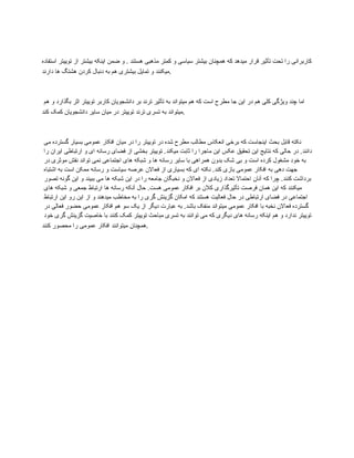 ‫استفاده‬ ‫توییتر‬ ‫از‬ ‫بیشتر‬ ‫اینکه‬ ‫ضمن‬ ‫و‬ . ‫هستند‬ ‫مذهبی‬ ‫کمتر‬ ‫و‬ ‫سیاسی‬ ‫بیشتر‬ ‫همچنان‬ ‫که‬ ‫میدهد‬ ‫قرار‬ ‫تأثیر‬ ‫تحت‬ ‫را‬ ‫کاربرانی‬
‫دارند‬ ‫ها‬ ‫هشتگ‬ ‫کردن‬ ‫دنبال‬ ‫به‬ ‫هم‬ ‫بیشتری‬ ‫تمایل‬ ‫و‬ ‫میکنند‬.
‫هم‬ ‫و‬ ‫بگذارد‬ ‫اثر‬ ‫توییتر‬ ‫کاربر‬ ‫دانشجویان‬ ‫بر‬ ‫ترند‬ ‫تأثیر‬ ‫به‬ ‫میتواند‬ ‫هم‬ ‫که‬ ‫است‬ ‫مطرح‬ ‫جا‬ ‫این‬ ‫در‬ ‫هم‬ ‫کلی‬ ‫ویژگی‬ ‫چند‬ ‫اما‬
‫کند‬ ‫کمک‬ ‫دانشجویان‬ ‫سایر‬ ‫میان‬ ‫در‬ ‫توییتر‬ ‫ترند‬ ‫تسری‬ ‫به‬ ‫میتواند‬.
‫می‬ ‫گسترده‬ ‫بسیار‬ ‫عمومی‬ ‫افکار‬ ‫میان‬ ‫در‬ ‫را‬ ‫توییتر‬ ‫در‬ ‫شده‬ ‫مطرح‬ ‫مطالب‬ ‫انعکاس‬ ‫برخی‬ ‫که‬ ‫اینجاست‬ ‫بحث‬ ‫قابل‬ ‫نکته‬
‫را‬ ‫ایران‬ ‫ارتباطی‬ ‫و‬ ‫ای‬ ‫رسانه‬ ‫فضای‬ ‫از‬ ‫بخشی‬ ‫توییتر‬ .‫میکند‬ ‫ثابت‬ ‫را‬ ‫ماجرا‬ ‫این‬ ‫عکس‬ ‫تحقیق‬ ‫این‬ ‫نتایج‬ ‫که‬ ‫حالی‬ ‫در‬ .‫دانند‬
‫در‬ ‫موثری‬ ‫نقش‬ ‫تواند‬ ‫نمی‬ ‫اجتماعی‬ ‫های‬ ‫شبکه‬ ‫و‬ ‫ها‬ ‫رسانه‬ ‫سایر‬ ‫با‬ ‫همراهی‬ ‫بدون‬ ‫شک‬ ‫بی‬ ‫و‬ ‫است‬ ‫کرده‬ ‫مشغول‬ ‫خود‬ ‫به‬
‫اشتباه‬ ‫به‬ ‫است‬ ‫ممکن‬ ‫رسانه‬ ‫و‬ ‫سیاست‬ ‫عرصه‬ ‫فعاالن‬ ‫از‬ ‫بسیاری‬ ‫که‬ ‫ای‬ ‫نکته‬ .‫کند‬ ‫بازی‬ ‫عمومی‬ ‫افکار‬ ‫به‬ ‫دهی‬ ‫جهت‬
‫تصور‬ ‫گونه‬ ‫این‬ ‫و‬ ‫ببیند‬ ‫می‬ ‫ها‬ ‫شبکه‬ ‫این‬ ‫در‬ ‫را‬ ‫جامعه‬ ‫نخبگان‬ ‫و‬ ‫فعاالن‬ ‫از‬ ‫زیادی‬ ‫تعداد‬ ‫احتماال‬ ‫آنان‬ ‫که‬ ‫چرا‬ .‫کنند‬ ‫برداشت‬
‫های‬ ‫شبکه‬ ‫و‬ ‫جمعی‬ ‫ارتباط‬ ‫ها‬ ‫رسانه‬ ‫آنکه‬ ‫حال‬ .‫هست‬ ‫عمومی‬ ‫افکار‬ ‫بر‬ ‫کالن‬ ‫تأثیرگذاری‬ ‫فرصت‬ ‫همان‬ ‫این‬ ‫که‬ ‫میکنند‬
‫ارتباط‬ ‫این‬ ‫رو‬ ‫این‬ ‫از‬ ‫و‬ ‫میدهند‬ ‫مخاطب‬ ‫به‬ ‫را‬ ‫گری‬ ‫گزینش‬ ‫امکان‬ ‫که‬ ‫هستند‬ ‫فعالیت‬ ‫حال‬ ‫در‬ ‫ارتباطی‬ ‫فضای‬ ‫در‬ ‫اجتماعی‬
‫در‬ ‫فعالی‬ ‫حضور‬ ‫عمومی‬ ‫افکار‬ ‫هم‬ ‫سو‬ ‫یک‬ ‫از‬ ‫دیگر‬ ‫عبارت‬ ‫به‬ .‫باشد‬ ‫منفک‬ ‫میتواند‬ ‫عمومی‬ ‫افکار‬ ‫با‬ ‫نخبه‬ ‫فعاالن‬ ‫گسترده‬
‫خود‬ ‫گری‬ ‫گزینش‬ ‫خاصیت‬ ‫با‬ ‫کنند‬ ‫کمک‬ ‫توییتر‬ ‫مباحث‬ ‫تسری‬ ‫به‬ ‫توانند‬ ‫می‬ ‫که‬ ‫دیگری‬ ‫های‬ ‫رسانه‬ ‫اینکه‬ ‫هم‬ ‫و‬ ‫ندارد‬ ‫توییتر‬
‫کنند‬ ‫محصور‬ ‫را‬ ‫عمومی‬ ‫افکار‬ ‫میتوانند‬ ‫همچنان‬.
 