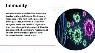 Immunity
Both the humoral and cellular immunity
involve in these infections. The immune
responses of the host to the presence of
these parasites, however, is faced with
antigenic variation, in which organisms
that have changed their antigenic identity
can escape the host immune response and
initiate another disease process with
increased level of parasitemia.
 