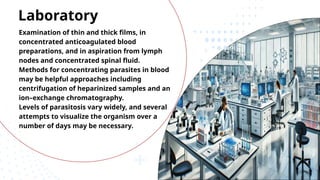 Examination of thin and thick films, in
concentrated anticoagulated blood
preparations, and in aspiration from lymph
nodes and concentrated spinal fluid.
Methods for concentrating parasites in blood
may be helpful approaches including
centrifugation of heparinized samples and an
ion–exchange chromatography.
Levels of parasitosis vary widely, and several
attempts to visualize the organism over a
number of days may be necessary.
Laboratory
 