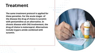 Treatment
The same treatment protocol is applied for
these parasites. For the acute stages of
the disease the drug of choice is suramin
with pentamidine as an alternative. In
chronic disease with CNS involvement, the
drug of choice is melarsoprol. Alternatives
include trypars amide combined with
suramin.
 