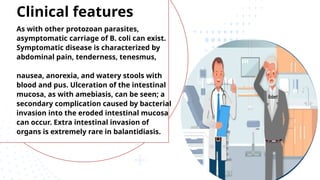 As with other protozoan parasites,
asymptomatic carriage of B. coli can exist.
Symptomatic disease is characterized by
abdominal pain, tenderness, tenesmus,
nausea, anorexia, and watery stools with
blood and pus. Ulceration of the intestinal
mucosa, as with amebiasis, can be seen; a
secondary complication caused by bacterial
invasion into the eroded intestinal mucosa
can occur. Extra intestinal invasion of
organs is extremely rare in balantidiasis.
Clinical features
 