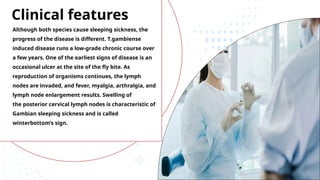 Clinical features
Although both species cause sleeping sickness, the
progress of the disease is different. T.gambiense
induced disease runs a low-grade chronic course over
a few years. One of the earliest signs of disease is an
occasional ulcer at the site of the fly bite. As
reproduction of organisms continues, the lymph
nodes are invaded, and fever, myalgia, arthralgia, and
lymph node enlargement results. Swelling of
the posterior cervical lymph nodes is characteristic of
Gambian sleeping sickness and is called
winterbottom’s sign.
 