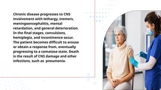 Chronic disease progresses to CNS
involvement with lethargy, tremors,
meningoencephalitis, mental
retardation, and general deterioration.
In the final stages, convulsions,
hemiplegia, and incontinence occur.
The patient becomes difficult to arouse
or obtain a response from, eventually
progressing to a comatose state. Death
is the result of CNS damage and other
infections, such as pneumonia.
 