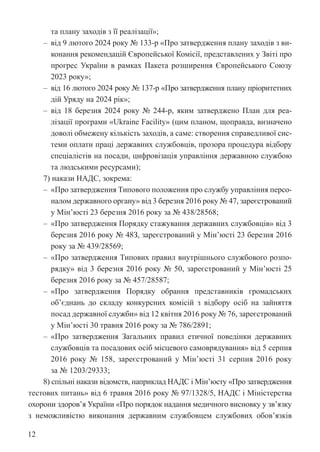12
та плану заходів з її реалізації»;
‒ від 9 лютого 2024 року № 133-р «Про затвердження плану заходів з ви-
конання рекомендацій Європейської Комісії, представлених у Звіті про
прогрес України в рамках Пакета розширення Європейського Союзу
2023 року»;
‒ від 16 лютого 2024 року № 137-р «Про затвердження плану пріоритетних
дій Уряду на 2024 рік»;
‒ від 18 березня 2024 року № 244-р, яким затверджено План для реа-
лізації програми «Ukraine Facility» (цим планом, щоправда, визначено
доволі обмежену кількість заходів, а саме: створення справедливої сис-
теми оплати праці державних службовців, прозора процедура відбору
спеціалістів на посади, цифровізація управління державною службою
та людськими ресурсами);
7) накази НАДС, зокрема:
‒ «Про затвердження Типового положення про службу управління персо-
налом державного органу» від 3 березня 2016 року № 47, зареєстрований
у Мін’юсті 23 березня 2016 року за № 438/28568;
‒ «Про затвердження Порядку стажування державних службовців» від 3
березня 2016 року № 48З, зареєстрований у Мін’юсті 23 березня 2016
року за № 439/28569;
‒ «Про затвердження Типових правил внутрішнього службового розпо-
рядку» від 3 березня 2016 року № 50, зареєстрований у Мін’юсті 25
березня 2016 року за № 457/28587;
‒ «Про затвердження Порядку обрання представників громадських
об’єднань до складу конкурсних комісій з відбору осіб на зайняття
­
посад державної служби» від 12 квітня 2016 року № 76, зареєстрований
у Мін’юсті 30 травня 2016 року за № 786/2891;
‒ «Про затвердження Загальних правил етичної поведінки державних
службовців та посадових осіб місцевого самоврядування» від 5 серпня
2016 року № 158, зареєстрований у Мін’юсті 31 серпня 2016 року
за № 1203/29333;
8) спільні накази відомств, наприклад НАДС і Мін’юсту «Про затвердження
тестових питань» від 6 травня 2016 року № 97/1328/5, НАДС і Міністерства
охорони здоров’я України «Про порядок надання медичного висновку у зв’язку
з неможливістю виконання державним службовцем службових ­
обов’язків
 