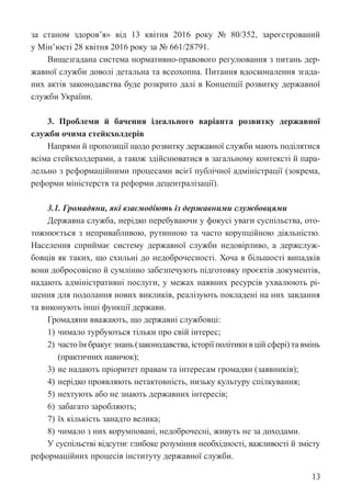 13
за станом здоров’я» від 13 квітня 2016 року № 80/352, зареєстрований
у Мін’юсті 28 квітня 2016 року за № 661/28791.
Вищезгадана система нормативно-правового регулювання з питань дер-
жавної служби доволі детальна та всеохопна. Питання вдосконалення згада-
них актів законодавства буде розкрито далі в Концепції розвитку державної
служби України.
3. Проблеми й бачення ідеального варіанта розвитку державної
служби очима стейкхолдерів
Напрями й пропозиції щодо розвитку державної служби мають поділятися
всіма стейкхолдерами, а також здійснюватися в загальному контексті й пара-
лельно з реформаційними процесами всієї публічної адміністрації (зокрема,
реформи міністерств та реформи децентралізації).
3.1. Громадяни, які взаємодіють із державними службовцями
Державна служба, нерідко перебуваючи у фокусі уваги суспільства, ото-
тожнюється з непривабливою, рутинною та часто корупційною діяльністю.
Населення сприймає систему державної служби недовірливо, а держслуж-
бовців як таких, що схильні до недоброчесності. Хоча в більшості випадків
вони добросовісно й сумлінно забезпечують підготовку проєктів документів,
надають адміністративні послуги, у межах наявних ресурсів ухвалюють рі-
шення для подолання нових викликів, реалізують покладені на них завдання
та виконують інші функції держави.
Громадяни вважають, що державні службовці:
1) чимало турбуються тільки про свій інтерес;
2) часто їм бракує знань (законодавства, історії політики в цій сфері) та вмінь
(практичних навичок);
3) не надають пріоритет правам та інтересам громадян (заявників);
4) нерідко проявляють нетактовність, низьку культуру спілкування;
5) нехтують або не знають державних інтересів;
6) забагато заробляють;
7) їх кількість занадто велика;
8) чимало з них корумповані, недоброчесні, живуть не за доходами.
У суспільстві відсутнє глибоке розуміння необхідності, важливості й змісту
реформаційних процесів інституту державної служби.
 