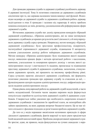 14
Для громадян державна служба та державні службовці уособлюють державу
й державні інституції. Тому їх позитивне ставлення до державних ­
службовців
свідчитиме про те, що держава належним чином виконує свої функції. Відпо-
відно недовіра до державної служби та державних службовців робить державу
недієздатною в очах її громадян і залежно від характеру й змісту проблем
повинна спонукати до змін, розвитку, удосконалення або реформування сфери
державної служби.
Вітчизняна державна служба має досвід проведення конкурсів «Кращий
державний службовець», «Приязна адміністрація», які не лише мотивували
державних службовців до кращих результатів своєї діяльності, а й популяризу-
вали державну службу серед громадян. Наприклад, метою конкурсу ­
«Кращий
державний службовець» було зростання професіоналізму, відкритості,
інституційної спроможності державної служби, підвищення її авторитету
шляхом узагальнення досвіду роботи найкращих державних службовців.
Метою конкурсу «Приязна адміністрація» було підвищення якості надання
послуг, виявлення кращих форм і методів організації роботи з населенням,
вивчення, узагальнення та поширення кращого досвіду з питань якості ад-
міністративних послуг і своєчасності їх надання, пропаганда та підвищення
престижу державної служби й державного службовця, заохочення, стимулю-
вання державних органів, які працюють на високому професійному рівні.
Серед сучасних практик діяльності державних службовців, які формують
позитивне уявлення громадян про державну службу та ставлення до неї, —
функціонування центрів надання адміністративних послуг, цифровізація про-
цесів надання адміністративних послуг.
Однак рівень популяризації роботи на державній службі недостатній, а часто
навіть незадовільний. Останнім часом завдяки окремим медіа формується
популістське сприйняття суспільством державної служби й державних служ-
бовців. Створюється хибне уявлення про необхідність скорочення кількості
державних службовців і зменшення їм заробітної плати, як непотрібних або
зайвих працівників, на яких держава витрачає бюджетні кошти. Це не має ні-
чого спільного з фаховим підходом до розв’язання проблем державної служби.
До того ж у медіа переважає висвітлення негативних прикладів зі сфери
діяльності державних службовців, фактів корупції та мало уваги приділяється
їхній щоденній наполегливій праці. Проблема дискредитованої державної служ-
би зростає, адже, як правило, медіа фокусуються на гучних скандалах з окре-
 
