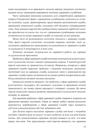 15
мими посадовцями та не враховують загальну картину щоденного сумлінного
надання послуг громадянам переважною частиною державних службовців.
Часто громадяни помилково асоціюють усіх співробітників державного
апарату й бюджетної сфери з державними службовцями, відносячи до остан-
ніх політиків, суддів, правоохоронців, представників дипломатичної служби,
працівників патронатної служби, посадових осіб місцевого самоврядування
тощо. Тому випадки корупції або необґрунтовано завищеної заробітної плати,
що трапляються за участю тих, хто не є державними службовцями, негативно
позначаються на іміджі державної служби та ставленні до неї громадян.
Медіа часто не розмежовують політичну діяльність і державну службу.
Тому факти корупції політичних посадовців (окремих міністрів, їхніх за-
ступників) сприймаються громадянами як недосконалість державної служби
та підсилюють її меншовартість в їхніх очах.
Зазначене негативно позначається на сприйнятті роботи для держави
та суспільства як престижної.
Проблеми у сфері державної служби негативно позначаються на життєдіяль-
ності суспільства загалом і кожного громадянина зокрема. У кожній групі або
верстві населення це проявляється по-своєму. Наприклад, негаразди у сфері
державної служби (корупція, проблеми з наданням дозвільних документів,
політичний тиск на державну службу, недоцільні зміни в законодавстві про
державну службу) прямо позначаються на умовах роботи підприємців як най-
більш економічно активної частини населення.
Громадські активісти вважають, що проблеми у сфері державної служби
розв’язуються «кулуарно», без належного залучення та врахування позиції
громадськості, що знижує рівень прозорості і співпраці з владою. Це своєю
чергою сповільнює процеси розвитку громадянського суспільства й посилює
недовіру до держави.
Для науковців проблеми у сфері державної служби створюють підґрунтя для
проведення наукових досліджень. Однак не завжди здобуті наукові результати
виявляються затребуваними у сфері державної служби через пасивність
суб’єктів ухвалення рішень або їхнє небажання змін.
Для багатих верств населення державна служба пов’язана з потребою
постійно «тримати руку на пульсі» та мати необхідні зв’язки для розв’язання
питань. Для люмпенізованих переважає настрій ненависті до всіх, хто живе
краще, ніж вони. Тож представники такої верстви вважають, що державна
 