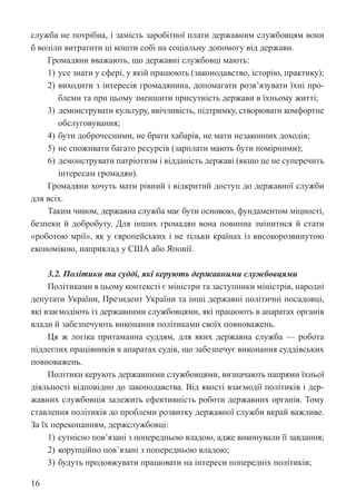 16
служба не потрібна, і замість заробітної плати державним службовцям вони
б воліли витратити ці кошти собі на соціальну допомогу від держави.
Громадяни вважають, що державні службовці мають:
1) усе знати у сфері, у якій працюють (законодавство, історію, практику);
2) виходити з інтересів громадянина, допомагати розв’язувати їхні про-
блеми та при цьому зменшити присутність держави в їхньому житті;
3) демонструвати культуру, ввічливість, підтримку, створювати комфортне
обслуговування;
4) бути доброчесними, не брати хабарів, не мати незаконних доходів;
5) не споживати багато ресурсів (зарплати мають бути помірними);
6) демонструвати патріотизм і відданість державі (якщо це не суперечить
інтересам громадян).
Громадяни хочуть мати рівний і відкритий доступ до державної служби
для всіх.
Таким чином, державна служба має бути основою, фундаментом міцності,
безпеки й добробуту. Для інших громадян вона повинна змінитися й стати
«роботою мрії», як у європейських і не тільки країнах із високорозвинутою
економікою, наприклад у США або Японії.
3.2. Політики та судді, які керують державними службовцями
Політиками в цьому контексті є міністри та заступники міністрів, народні
депутати України, Президент України та інші державні політичні посадовці,
які взаємодіють із державними службовцями, які працюють в апаратах органів
влади й забезпечують виконання політиками своїх повноважень.
Ця ж логіка притаманна суддям, для яких державна служба — робота
підлеглих працівників в апаратах судів, що забезпечує виконання суддівських
повноважень.
Політики керують державними службовцями, визначають напрями їхньої
діяльності відповідно до законодавства. Від якості взаємодії політиків і дер-
жавних службовців залежить ефективність роботи державних органів. Тому
ставлення політиків до проблеми розвитку державної служби вкрай важливе.
За їх переконанням, держслужбовці:
1) сутнісно пов’язані з попередньою владою, адже виконували її завдання;
2) корупційно пов’язані з попередньою владою;
3) будуть продовжувати працювати на інтереси попередніх політиків;
 