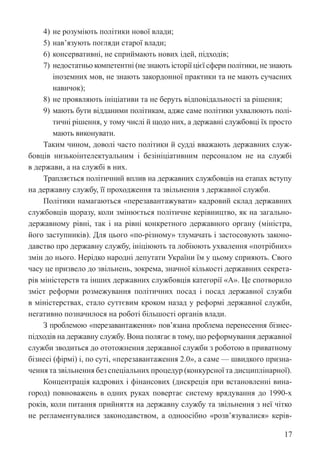 17
4) не розуміють політики нової влади;
5) нав’язують погляди старої влади;
6) консервативні, не сприймають нових ідей, підходів;
7) недостатньо компетентні (не знають історії цієї сфери політики, не знають
іноземних мов, не знають закордонної практики та не мають сучасних
навичок);
8) не проявляють ініціативи та не беруть відповідальності за рішення;
9) мають бути відданими політикам, адже саме політики ухвалюють полі-
тичні рішення, у тому числі й щодо них, а державні службовці їх просто
мають виконувати.
Таким чином, доволі часто політики й судді вважають державних служ-
бовців низькоінтелектуальним і безініціативним персоналом не на службі
в держави, а на службі в них.
Трапляється політичний вплив на державних службовців на етапах ­
вступу
на державну службу, її проходження та звільнення з державної служби.
Політики намагаються «перезавантажувати» кадровий склад державних
службовців щоразу, коли змінюється політичне керівництво, як на загально-
державному рівні, так і на рівні конкретного державного органу (міністра,
його заступників). Для цього «по-різному» тлумачать і застосовують законо-
давство про державну службу, ініціюють та лобіюють ухвалення «потрібних»
змін до нього. Нерідко народні депутати України їм у цьому сприяють. Свого
часу це призвело до звільнень, зокрема, значної кількості державних секрета-
рів міністерств та інших державних службовців категорії «А». Це спотворило
зміст реформи розмежування політичних посад і посад державної служби
в міністерствах, стало суттєвим кроком назад у реформі державної служби,
негативно позначилося на роботі більшості органів влади.
З проблемою «перезавантаження» пов’язана проблема перенесення бізнес-­
підходів на державну службу. Вона полягає в тому, що реформування державної
служби зводиться до ототожнення державної служби з роботою в приватному
бізнесі (фірмі) і, по суті, «перезавантаження 2.0», а саме — швидкого призна-
чення та звільнення без спеціальних процедур (конкурсної та дисциплінарної).
Концентрація кадрових і фінансових (дискреція при встановленні вина-
город) повноважень в одних руках повертає систему врядування до 1990-х
років, коли питання прийняття на державну службу та звільнення з неї чітко
не регламентувалися законодавством, а одноосібно «розв’язувалися» керів-
 
