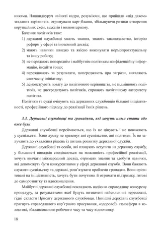 18
никами. Нашвидкуруч найняті кадри, розуміючи, що прийшли «під дахом»
згаданих керівників, отримували карт-бланш, збільшуючи ризики створення
корупційних схем, відкатів і волюнтаризму.
Бачення політиків таке:
1) державні службовці мають знання, знають законодавство, історію
реформ у сфері та іноземний досвід;
2) мають навички швидко та якісно виконувати нормопроєктувальну
та іншу роботу;
3) не передають попереднім і майбутнім політикам конфіденційну інфор-
мацію, інсайти тощо;
4) переживають за результати, попереджають про загрози, виявляють
своєчасну ініціативу;
5) демонструють повагу до політичного керівництва, не підмінюють полі-
тиків, не дискредитують політиків, сприяють політичному авторитету
політика.
Політики та судді очікують від державних службовців більшої ініціатив-
ності, професійного підходу до реалізації їхніх рішень.
3.3. Державні службовці та громадяни, які хочуть ними стати або
вже були
Державні службовці переймаються, що їх не цінують і не поважають
у суспільстві. Їхню думку не враховує ані суспільство, ані політики. Їх не за-
лучають до ухвалення рішень із питань розвитку державної служби.
Державні службовці та особи, які планують вступити на державну службу,
у більшості випадків сподіваються на можливість професійної реалізації,
хочуть вивчати міжнародний досвід, отримати знання та здобути навички,
які допоможуть бути конкурентними у сфері державної служби. Вони бажають
служити суспільству та державі, розв’язувати проблеми громадян. Вони орієн-
товані на ініціативність, хочуть бути почутими й отримати підтримку, готові
до саморозвитку та вдосконалення.
Майбутні державні службовці покладають надію на справедливу конкурсну
процедуру, за результатами якої будуть визначені найсильніші переможці,
гідні скласти Присягу державного службовця. Нинішні державні службовці
прагнуть справедливого кар’єрного просування, «здорової» атмосфери в ко-
лективі, збалансованого робочого часу та часу відпочинку.
 