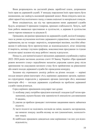 19
Вони розраховують на достатній рівень заробітної плати, дотримання
їхніх прав на державній службі. У випадку порушення їхніх прав мають бути
впевненими, що знайдуть належний правовий захист. Вони очікують мати на-
дійні гарантії від політичного тиску, а також соціальні та матеріальні стимули.
Вони сподіваються, що під час проходження ними державної служби
будуть дотримані її принципи (зокрема, принцип стабільності). Хочуть, щоб
їхня робота вважалася престижною в суспільстві, а держава й суспільство
своєю чергою поважали та цінували її.
Громадяни, які раніше працювали на державній службі, воліли б поверну-
тися за умови осучаснення політики державного управління, зміни ставлення
керівництва, що не толерує зверхність, неправомірні вказівки, постійні обме-
ження й небезпеку бути притягнутими до відповідальності, вітає ініціативу
й творчість, мотивує гнучким графіком, можливостями просування та гідною
оплатою праці залежно від виду роботи і внеску в результат.
Понад те, для значної кількості звільнених державних службовців у період
2022–2024 років частиною десятою статті 10 Закону України «Про правовий
режим воєнного стану» передбачено механізм упродовж одного року після
припинення чи скасування воєнного стану бути прийнятими на рівнозначні
або нижчі посади державної служби без проведення конкурсу.
Залежно від отриманого досвіду роботи на різних посадах — керівні
посади вищого рівня (категорія «А»), керівники державних органів, керівни-
ки структурних підрозділів у державних органах (категорія «Б»), виконавці
(категорія «В») — погляди державних службовців на проблеми державної
служби також різняться.
Серед керівних працівників популярні такі думки:
1) особливу увагу потрібно приділяти взаємодії з владою (суб’єктом при-
значення), шукати баланс між законністю й лояльністю для виконання
її завдань;
2) увагою до проблем громадян і поточними завданнями мають займатися
підлеглі;
3) часто підлеглі не поділяють поглядів на зміни, надають ­
застереження,
що вимагає пошуку засобів впливу на них (економічних, психологіч-
них тощо);
4) найбільше працювати доводиться саме керівникам і на них уся відпо-
відальність;
 