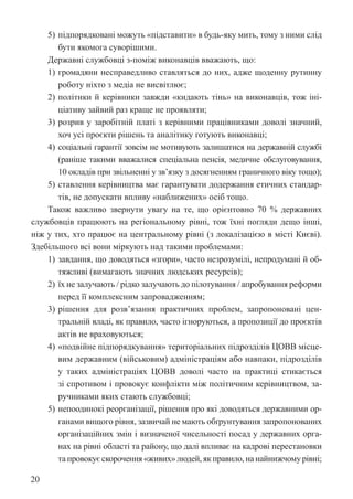 20
5) підпорядковані можуть «підставити» в будь-яку мить, тому з ними слід
бути якомога суворішими.
Державні службовці з-поміж виконавців вважають, що:
1) громадяни несправедливо ставляться до них, адже щоденну рутинну
роботу ніхто з медіа не висвітлює;
2) політики й керівники завжди «кидають тінь» на виконавців, тож іні­
ціативу зайвий раз краще не проявляти;
3) розрив у заробітній платі з керівними працівниками доволі значний,
хоч усі проєкти рішень та аналітику готують виконавці;
4) соціальні гарантії зовсім не мотивують залишатися на державній службі
(раніше такими вважалися спеціальна пенсія, медичне обслуговування,
10 окладів при звільненні у зв’язку з досягненням граничного віку тощо);
5) ставлення керівництва має гарантувати додержання етичних стандар-
тів, не допускати впливу «наближених» осіб тощо.
Також важливо звернути увагу на те, що орієнтовно 70 % державних
службовців працюють на регіональному рівні, тож їхні погляди дещо інші,
ніж у тих, хто працює на центральному рівні (з локалізацією в місті Києві).
Здебільшого всі вони міркують над такими проблемами:
1) завдання, що доводяться «згори», часто незрозумілі, непродумані й об-
тяжливі (вимагають значних людських ресурсів);
2) їх не залучають / рідко залучають до пілотування / апробування реформи
перед її комплексним запровадженням;
3) рішення для розв’язання практичних проблем, запропоновані цен-
тральній владі, як правило, часто ігноруються, а пропозиції до проєктів
актів не враховуються;
4) «подвійне підпорядкування» територіальних підрозділів ЦОВВ місце-
вим державним (військовим) адміністраціям або навпаки, підрозділів
у таких адміністраціях ЦОВВ доволі часто на практиці стикається
зі спротивом і провокує конфлікти між політичним керівництвом, за-
ручниками яких стають службовці;
5) непоодинокі реорганізації, рішення про які доводяться державними ор-
ганами вищого рівня, зазвичай не мають обґрунтування запропонованих
організаційних змін і визначеної чисельності посад у державних орга-
нах на рівні області та району, що далі впливає на кадрові перестановки
та провокує скорочення «живих» людей, як правило, на найнижчому рівні;
 