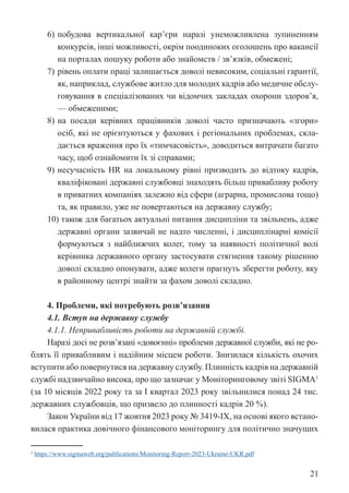 21
6) побудова вертикальної кар’єри наразі унеможливлена зупиненням
конкурсів, інші можливості, окрім поодиноких оголошень про вакансії
на порталах пошуку роботи або знайомств / зв’язків, обмежені;
7) рівень оплати праці залишається доволі невисоким, соціальні гарантії,
як, наприклад, службове житло для молодих кадрів або медичне обслу-
говування в спеціалізованих чи відомчих закладах охорони здоров’я,
— обмеженими;
8) на посади керівних працівників доволі часто призначають «згори»
осіб, які не орієнтуються у фахових і регіональних проблемах, скла-
дається враження про їх «тимчасовість», доводиться витрачати багато
часу, щоб ознайомити їх зі справами;
9) несучасність HR на локальному рівні призводить до відтоку кадрів,
кваліфіковані державні службовці знаходять більш привабливу роботу
в приватних компаніях залежно від сфери (аграрна, промислова тощо)
та, як правило, уже не повертаються на державну службу;
10) також для багатьох актуальні питання дисципліни та звільнень, адже
державні органи зазвичай не надто численні, і дисциплінарні комісії
формуються з найближчих колег, тому за наявності політичної волі
керівника державного органу застосувати стягнення такому рішенню
доволі складно опонувати, адже колеги прагнуть зберегти роботу, яку
в районному центрі знайти за фахом доволі складно.
4. Проблеми, які потребують розв’язання
4.1. Вступ на державну службу
4.1.1. Непривабливість роботи на державній службі.
Наразі досі не розв’язані «довоєнні» проблеми державної служби, які не ро-
блять її привабливим і надійним місцем роботи. Знизилася кількість охочих
вступити або повернутися на державну службу. Плинність кадрів на державній
службі надзвичайно висока, про що зазначає у Моніторинговому звіті SIGMA1
(за 10 місяців 2022 року та за I квартал 2023 року звільнилися понад 24 тис.
державних службовців, що призвело до плинності кадрів 20 %).
Закон України від 17 жовтня 2023 року № 3419-IX, на основі якого встано-
вилася практика довічного фінансового моніторингу для політично значущих
1
https://www.sigmaweb.org/publications/Monitoring-Report-2023-Ukraine-UKR.pdf
 