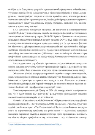 22
осіб (загрози блокування рахунків, припинення обслуговування в банківських
установах таких осіб та їхніх родичів), а також законодавство з питань декла-
рування, спецперевірок, загрози відкриття кримінальних, адміністративних
справ про корупційне правопорушення, інші надмірні регулювання не сприяють
зацікавленості вступу на державну службу громадян, особливо тих, які пра-
цюють у приватному секторі.
4.1.2. Зупинення конкурсних процедур. Як зазначено в Моніторинговому
звіті SIGMA, вступ на державну службу на конкурсній основі застосовувався
лише протягом 16 місяців у період 2020–2023 років. Практичне застосування
конкурсної процедури знизилося. Спочатку пандемія COVID-19, а потім воєнний
стан змусили поставити конкурсні процедури «на паузу». Це призвело до фактич-
ної відмови від орієнтування на заслуги кандидатів при призначенні та відбору
найбільш професійних претендентів. На сьогодні переважає закритий підхід
до підбору кандидатів на посади (у більшості випадків відсутні відомості про
професійний шлях кандидата на посаду тощо). Через це спостерігається низька
якість вищого менеджменту.
Частка державних службовців, призначених під час воєнного стану, ста-
новить більше ніж четверту частину призначених у період із 2018 року. На такі
посади потрібно буде проводити конкурси після скасування воєнного стану.
Обмеження рівного доступу до державної служби — загрозлива тенденція,
яка не узгоджується з нормами статті 38 Конституції України й реаліями часу.
Можливість організувати проведення конкурсів має більшість державних
органів на підконтрольній Україні території, за винятком районів ведення ак-
тивних бойових дій і прифронтових територій тощо.
Планом пріоритетних дій Уряду на 2024 рік, затвердженим розпоряджен-
ням КМУ від 16 лютого 2024 року № 137-р, підготовка законодавчих ініціатив
щодо відновлення конкурсів не передбачена.
Натомість Європейська комісія 30 жовтня 2024 року оприлюднила щорічний
пакет розширення ЄС (Звіт Єврокомісії 2024)2
та в розділі «Реформа публічної
адміністрації» кластера 1 «Тhe Fundamentals of the Accession Process» звернула
увагу на першочергову проблему для розв’язання — відсутність конкурсів
на посади державної служби, а також непрозорі прямі призначення, що мають
наслідком підрив професіоналізму, незалежності від політичного впливу
2
https://neighbourhood-enlargement.ec.europa.eu/ukraine-report-2024_en
 