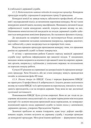 23
й стабільності державної служби.
4.1.3. Недосконалість наявних підходів до конкурсних процедур. Конкурсна
процедура потребує спрощення й скорочення строку її проведення.
Конкурсні комісії не завжди можуть забезпечити професійний, об’єктив-
ний і неупереджений підхід до визначення переможця конкурсу. Не всі члени
конкурсних комісій мають належну кваліфікацію. Виникають питання й щодо
доброчесності членів конкурсних комісій, існують ризики впливу на них.
Оцінювання компетентностей кандидатів на посади державної служби здійс-
нюється конкурсними комісіями формально, без належного фахового підходу.
До кандидатів на некерівні посади не застосовуються більш досконалі
порівняно з наявними методики оцінювання (наприклад, перевірка аналітич-
них здібностей), а увага зосереджується на перевірці їхніх знань.
Відсутня спрощена процедура проходження конкурсу тими, хто працював
раніше на державній службі та бажає повернутися.
У зв’язку з припиненням роботи Єдиного порталу вакансій державної
служби існує проблема інформування про вакантні посади. У поодиноких
випадках можна натрапити на відомості про вакансії лише від окремих держав-
них органів, наприклад у публікаціях у соціальних мережах чи оголошеннях
на порталах пошуку роботи.
Сучасні ІТ-рішення не спрямовані на централізацію й спрощення конкур-
сних процедур. Хоча більшість або всі етапи конкурсу можуть проводитися
онлайн за допомогою фейс-ID тощо.
4.1.4. Низька довіра до КВКДС. Склад і порядок формування КВКДС
не гарантують її професійності й доброчесності. Існують ризики політичного
впливу на членів КВКДС та їх орієнтування на персональну лояльність чи від-
даність претендентів, а не на інтереси держави. Тому вона не має достатньої
суспільної легітимності.
Повноваження КВКДС були суттєво скорочені. Вона не дає згоди на до-
строкове звільнення з посад категорії «А», не сприяє переведенню між посадами
категорії «А» шляхом внесення пропозицій щодо переведення, не затверджує
відповідний перелік посад державної служби та інших посад у допоміжних
державних органах, утворених Президентом України.
Зазначені проблеми не можна ігнорувати, адже існує дефіцит кваліфі-
кованих кадрів, готових вступити на державну службу, і недовіра громадян
до конкурсної процедури. Мета розв’язання проблеми — формування іміджу
 
