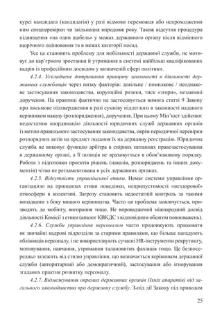 25
курсі кандидата (кандидатів) у разі відмови переможця або непроходження
ним спецперевірки чи звільнення впродовж року. Також відсутня процедура
підвищення «на один щабель» у межах державного органу після відмінного
щорічного оцінювання та в межах категорії посад.
Усе це становить проблему для мобільності державної служби, не моти-
вує до кар’єрного зростання й утримання в системі найбільш кваліфікованих
кадрів із професійним досвідом у визначеній сфері політики.
4.2.4. Ускладнене дотримання принципу законності в діяльності дер-
жавних службовців через низку факторів: довільне / помилкове / неоднако-
ве застосування законодавства, корупційні ризики, тиск «згори», незаконні
доручення. На практиці фактично не застосовується вимога статті 9 Закону
про письмове підтвердження в разі сумніву підлеглого в законності наданого
керівником наказу (розпорядження), доручення. При цьому Мін’юст здійснює
недостатню координацію діяльності юридичних служб державних органів
із метою правильного застосування законодавства, окрім періодичної перевірки
розпорядчих актів на предмет подання їх на державну реєстрацію. Юридична
служба не виконує функцію арбітра в спірних питаннях правозастосування
в державному органі, а її позиція не враховується в обов’язковому порядку.
Робота з підготовки проєктів рішень (наказів, розпоряджень та інших доку-
ментів) чітко не регламентована в усіх державних органах.
4.2.5. Відсутність управлінської етики. Немає системи управління ор-
ганізацією на принципах етики поведінки, неприпустимості «нездорової»
атмосфери в колективі. Загрозу становить недостатній контроль за такими
випадками з боку вищого керівництва. Часто ця проблема замовчується, при-
зводить до мобінгу, вигорання тощо. Не впроваджений міжнародний досвід
діяльності Комісії з етики (аналог КВКДС з відповідним обсягом повноважень).
4.2.6. Служби управління персоналом часто продовжують працювати
як звичайні кадрові підрозділи за старими правилами, що більше нагадують
обліковців персоналу, і не використовують сучасні HR-інструменти рекрутингу,
мотивування, навчання, утримання талановитих фахівців тощо. Це безпосе-
редньо залежить від стилю управління, що визначається керівником державної
служби (авторитарний або демократичний), застосування або ігнорування
згаданих практик розвитку персоналу.
4.2.7. Відмежування окремих державних органів (їхніх апаратів) від за-
гального законодавства про державну службу. З-під дії Закону під приводом
 