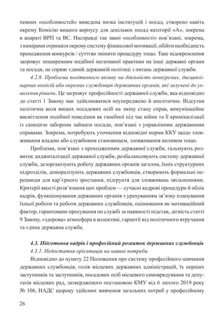 26
певних «особливостей» виведена низка інституцій і посад, створено навіть
окрему Комісію вищого корпусу для декількох посад категорії «А», зокрема
в апараті ВРП та ВС. Насправді так звані «особливості» пов’язані, зокрема,
з намірами отримати окрему систему фінансової мотивації,обійтинеобхідність
проходження конкурсів / суттєво змінити процедуру тощо. Таке відокремлення
загрожує поширенням подібної негативної практики на інші державні органи
та посади, не сприяє єдиній державній політиці з питань державної служби.
4.2.8. Проблема політичного впливу на діяльність конкурсних, дисциплі-
нарних комісій або окремих службовців державних органів, які залучені до ух-
валення рішень. Це загрожує професійності державної служби, яка відповідно
до статті 1 Закону має здійснюватися неупереджено й аполітично. Відсутня
політична воля вищих посадових осіб на зміну стану справ, комунікаційне
висвітлення подібної поведінки як ганебної під час війни та її криміналізації
із санкцією заборони займати посади, пов’язані з управлінням державними
справами. Зокрема, потребують уточнення відповідні норми ККУ щодо злов-
живання владою або службовим становищем, зловживання впливом тощо.
Проблеми, пов’язані з проходженням державної служби, гальмують роз-
виток диджиталізації державної служби, розбалансовують систему державної
служби, дезорганізують роботу державних органів загалом, їхніх структурних
підрозділів, деморалізують державних службовців, створюють формальні пе-
решкоди для кар’єрного зростання, підґрунтя для зловживань звільненнями.
Критерії якості розв’язання цих проблем — сучасні кадрові процедури й облік
кадрів, функціонування державних органів з урахуванням зв’язку планування
їхньої роботи та роботи державних службовців, оцінювання як мотиваційний
фактор, гарантоване просування по службі за наявності підстав, дієвість статті
9 Закону, «здорова» атмосфера в колективі, гарантії від політичного втручання
та єдина державна служба.
4.3. Підготовка кадрів і професійний розвиток державних службовців
4.3.1. Недостатня орієнтація на наявні потреби
Відповідно до пункту 22 Положення про систему професійного навчання
державних службовців, голів місцевих державних адміністрацій, їх перших
заступників та заступників, посадових осіб місцевого самоврядування та депу-
татів місцевих рад, затвердженого постановою КМУ від 6 лютого 2019 року
№ 106, НАДС щороку здійснює вивчення загальних потреб у професійному
 