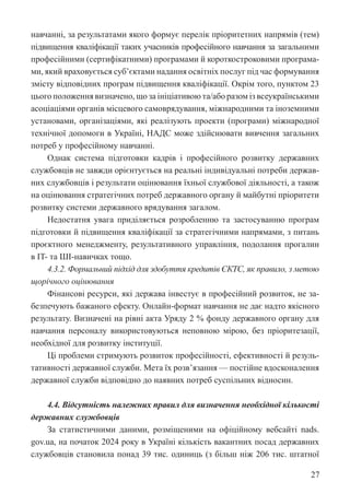 27
навчанні, за результатами якого формує перелік пріоритетних напрямів (тем)
підвищення кваліфікації таких учасників професійного навчання за загальними
професійними (сертифікатними) програмами й короткостроковими програма-
ми, який враховується суб’єктами надання освітніх послуг під час формування
змісту відповідних програм підвищення кваліфікації. Окрім того, пунктом 23
цього положення визначено, що за ініціативою та/або разом із всеукраїнськими
асоціаціями органів місцевого самоврядування, міжнародними та іноземними
установами, організаціями, які реалізують проекти (програми) міжнародної
технічної допомоги в Україні, НАДС може здійснювати вивчення загальних
потреб у професійному навчанні.
Однак система підготовки кадрів і професійного розвитку державних
службовців не завжди орієнтується на реальні індивідуальні потреби держав-
них службовців і результати оцінювання їхньої службової діяльності, а також
на оцінювання стратегічних потреб державного органу й майбутні пріоритети
розвитку системи державного врядування загалом.
Недостатня увага приділяється розробленню та застосуванню програм
підготовки й підвищення кваліфікації за стратегічними напрямами, з питань
проєктного менеджменту, результативного управління, подолання прогалин
в IT- та ШІ-навичках тощо.
4.3.2. Формальний підхід для здобуття кредитів ЄКТС, як правило, з метою
щорічного оцінювання
Фінансові ресурси, які держава інвестує в професійний розвиток, не за-
безпечують бажаного ефекту. Онлайн-формат навчання не дає надто якісного
результату. Визначені на рівні акта Уряду 2 % фонду державного органу для
навчання персоналу використовуються неповною мірою, без пріоритезації,
необхідної для розвитку інституції.
Ці проблеми стримують розвиток професійності, ефективності й резуль-
тативності державної служби. Мета їх розв’язання — постійне вдосконалення
державної служби відповідно до наявних потреб суспільних відносин.
4.4. Відсутність належних правил для визначення необхідної кількості
державних службовців
За статистичними даними, розміщеними на офіційному вебсайті nads.
gov.ua, на початок 2024 року в Україні кількість вакантних посад державних
службовців становила понад 39 тис. одиниць (з більш ніж 206 тис. штатної
 