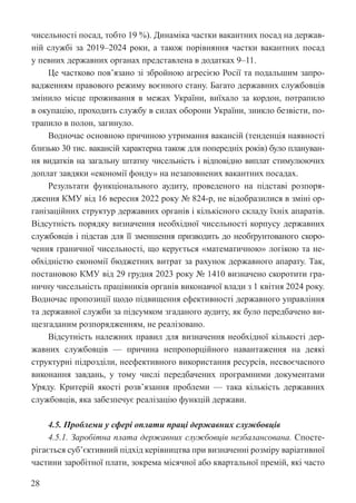 28
чисельності посад, тобто 19 %). Динаміка частки вакантних посад на держав-
ній службі за 2019–2024 роки, а також порівняння частки вакантних посад
у певних державних органах представлена в додатках 9–11.
Це частково пов’язано зі збройною агресією Росії та подальшим запро-
вадженням правового режиму воєнного стану. Багато державних службовців
змінило місце проживання в межах України, виїхало за кордон, потрапило
в окупацію, проходить службу в силах оборони України, зникло безвісти, по-
трапило в полон, загинуло.
Водночас основною причиною утримання вакансій (тенденція наявності
близько 30 тис. вакансій характерна також для попередніх років) було плануван-
ня видатків на загальну штатну чисельність і відповідно виплат стимулюючих
доплат завдяки «економії фонду» на незаповнених вакантних посадах.
Результати функціонального аудиту, проведеного на підставі розпоря-
дження КМУ від 16 вересня 2022 року № 824-р, не відобразилися в зміні ор-
ганізаційних структур державних органів і кількісного складу їхніх апаратів.
Відсутність порядку визначення необхідної чисельності корпусу державних
службовців і підстав для її зменшення призводить до необґрунтованого скоро-
чення граничної чисельності, що керується «математичною» логікою та не-
обхідністю економії бюджетних витрат за рахунок державного апарату. Так,
постановою КМУ від 29 грудня 2023 року № 1410 визначено скоротити гра-
ничну чисельність працівників органів виконавчої влади з 1 квітня 2024 року.
Водночас пропозиції щодо підвищення ефективності державного управління
та державної служби за підсумком згаданого аудиту, як було передбачено ви-
щезгаданим розпорядженням, не реалізовано.
Відсутність належних правил для визначення необхідної кількості дер-
жавних службовців — причина непропорційного навантаження на деякі
структурні підрозділи, неефективного використання ресурсів, несвоєчасного
виконання завдань, у тому числі передбачених програмними документами
Уряду. Критерій якості розв’язання проблеми — така кількість державних
службовців, яка забезпечує реалізацію функцій держави.
4.5. Проблеми у сфері оплати праці державних службовців
4.5.1. Заробітна плата державних службовців незбалансована. Спосте-
рігається суб’єктивний підхід керівництва при визначенні розміру варіативної
частини заробітної плати, зокрема місячної або квартальної премій, які часто
 