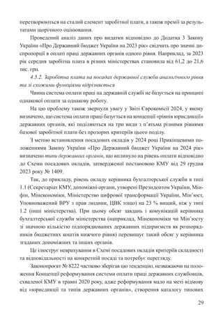 29
перетворюються на сталий елемент заробітної плати, а також премії за резуль-
татами щорічного оцінювання.
Проведений аналіз даних про видатки відповідно до Додатка 3 Закону
України «Про Державний бюджет України на 2023 рік» свідчить про значні ди-
спропорції в оплаті праці державних органів одного рівня. Наприклад, за 2023
рік середня заробітна плата в різних міністерствах становила від 61,2 до 21,6
тис. грн.
4.5.2. Заробітна плата на посадах державної служби аналогічного рівня
та зі схожими функціями відрізняється
Чинна система оплати праці на державній службі не базується на принципі
однакової оплати за однакову роботу.
На цю проблему також звернули увагу у Звіті Єврокомісії 2024, у якому
визначено, що система оплати праці базується на концепції «рівнів юрисдикції»
державних органів, які поділяються на три види з п’ятьма різними рівнями
базової заробітної плати без прозорих критеріїв цього поділу.
З метою встановлення посадових окладів у 2024 році Прикінцевими по-
ложеннями Закону України «Про Державний бюджет України на 2024 рік»
визначено типи державних органів, що вплинуло на рівень оплати відповідно
до Схеми посадових окладів, затвердженої постановою КМУ від 29 грудня
2023 року № 1409.
Так, до прикладу, рівень окладу керівника бухгалтерської служби в типі
1.1 (Секретаріат КМУ, допоміжні органи, утворені Президентом України, Мін-
фін, Мінекономіки, Міністерство цифрової трансформації України, Мін’юст,
Уповноважений ВРУ з прав людини, ЦВК тощо) на 23 % вищий, ніж у типі
1.2 (інші міністерства). При цьому обсяг завдань і комунікацій керівника
бухгалтерської служби міністерства (наприклад, Мінекономіки чи Мін’юсту
зі значною кількістю підпорядкованих державних підприємств як розпоряд-
ників бюджетних коштів нижчого рівня) перевищує такий обсяг у керівника
згаданих допоміжних та інших органів.
Це ілюструє неврахування в Схемі посадових окладів критеріїв складності
та відповідальності на конкретній посаді та потребує перегляду.
Законопроєкт № 8222 частково зберігав цю тенденцію, незважаючи на поло-
ження Концепції реформування системи оплати праці державних службовців,
схваленої КМУ в травні 2020 року, адже реформування мало на меті відмову
від «юрисдикції та типів державних органів», створення каталогу типових
 