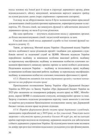 30
посад залежно від їхньої ролі й місця в структурі державного органу, рівня
відповідальності, обсягу комунікації, визначення вартості кожного грейду
на основі реальних даних (через порівняння з приватним сектором).
З огляду на це обґрунтованим могло б бути залишення рівня юрисдикції
для виняткових сімей (адміністративне керівництво, нормопроєктування та екс-
пертиза, ІТ). Оплата сімей, що виконують функції із забезпечення діяльності
державного органу, не мала б суттєво різнитися.
Ще одна проблема — штучність віднесення посад у державних органах
до більш високооплачуваних сімей і недостатній контроль за цим.
Стислий опис сімей посад державної служби та їхні основні функції на-
ведено в додатку 12.
Також, до прикладу, Митний кодекс України і Податковий кодекс ­
Украї­
ни
містять особливості щодо різновидів премій і надбавок для державних служ-
бовців митної та податкової служб як ЦОВВ. Митним кодексом Украї­
ни
передбачено надбавку за виконання особливо важливої роботи; надбавку
за персональну кваліфікацію; надбавку за виконання особистих ключових по-
казників ефективності; командну премію; премію за значні особисті досягнення.
Податковим кодексом України — надбавку за інтенсивність праці; надбавку
за виконання особливо важливої роботи; надбавку за персональну кваліфікацію;
надбавку за виконання особистих ключових показників ефективності; премії.
4.5.3. Наявність винятків для низки державних органів у частині непош-
ирення на них реформи оплати праці
Прикінцевими положеннями Закону України «Про Державний бюджет
України на 2024 рік» та Закону України «Про Державний бюджет України на
2025 рік» визначено не поширювати реформу оплати праці на МВС, Мінобо-
рони, окремі ЦОВВ зі спеціальним статусом, антикорупційні органи та інші.
Загрозу становить подальше розширення переліку таких винятків із системи
та щорічне регулювання Прикінцевими положеннями закону про Державний
бюджет питань оплати праці на різних підходах.
4.5.4. Порядок формування фонду оплати праці державних службовців,
законодавчо передбачений ще у 2019 році, не був ухвалений. Унаслідок цього
загрозою є відсутність правил розподілу близько 40 млрд грн, які на сьогодні
країни-партнери виділили як підтримку державних видатків для забезпечення
стійкого державного управління України. Це відповідним чином може впливати
на довіру при розгляді питання подальшого укладення угод про фінансування.
 