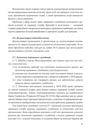 31
Неухвалення такого порядку своєю чергою унеможливлює впорядкування
питань формування видатків на оплату праці осіб, які займають політичні по-
сади, працівників патронатних служб, а також працівників, котрі виконують
функції з обслуговування.
Проблеми у сфері оплати праці державних службовців демотивують гро-
мадян вступати на державну службу. Критерій їх розв’язання — належний
і справедливий рівень матеріальної винагороди державним службовцям, що своєю
чергою сприятиме більшій привабливості державної служби для громадян.
4.6. Дисциплінарна відповідальність
Дисциплінарні провадження й притягнення до дисциплінарної відпові-
дальності не завжди неупереджені та вільні від політичного втручання. За да-
ними офіційного вебсайту nads.gov.ua, майже 50 % рішень про застосування
дисциплінарних стягнень скасовують суди.
4.7. Звільнення державних службовців
4.7.1. SIGMA у своєму Моніторинговому звіті звертає увагу на такі недо-
ліки законодавства:
1) не встановлено критерії для ухвалення індивідуальних рішень про
звільнення державних службовців у разі реорганізації;
2) допускається звільнення на підставі однієї негативної оцінки за резуль-
татами щорічного оцінювання (що є регресом порівняно з 2018 роком);
3) є інші положення, які створюють ризики для забезпечення захисту
права на працю державних службовців.
4.7.2. Політично вмотивовані звільнення у 2019–2020 роках призвели
до значної плинності кадрів серед вищого корпусу державної служби шляхом
«перезавантаження». Термін «перезавантаження» походить від однойменного
Закону України від 19 вересня 2019 року № 117-IX «Про внесення змін до деяких
законів України щодо перезавантаження влади», ухвалення та впровадження яко-
го спричинило необґрунтовані звільнення всіх категорій посад державної служби.
Тоді Закон було доповнено статтею 87-1
«Додаткові підстави припинення
державної служби окремих державних службовців за ініціативою суб’єкта
призначення». Вона передбачала можливість суб’єкта призначення ухвалити
рішення про звільнення державного службовця з посади державної служби
категорії «А» з власної ініціативи, за поданням Прем’єр-міністра України або
 