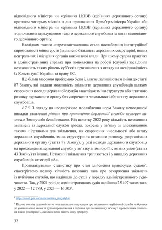 32
відповідного міністра чи керівника ЦОВВ (керівника державного ­
органу)
протягом чотирьох місяців із дня призначення Прем’єр-міністра У­
країни або
відповідного міністра чи керівника ЦОВВ (керівника державного органу)
з одночасним зарахуванням такого державного службовця за штат відповідно-
го державного органу.
Наслідком такого «перезавантаження» стало послаблення інституційної
спроможності міністерств (звільнено більшість державних секретарів), інших
центральних і місцевих органів виконавчої влади. При цьому судова практика
в адміністративних справах про поновлення на роботі (службі) засвідчила
незаконність таких рішень суб’єктів призначення з огляду на невідповідність
їх Конституції України та праву ЄС.
Ще більш масовою проблемою були і, власне, залишаються зміни до статті
87 Закону, які надали можливість звільняти державних службовців шляхом
скорочення посади державної служби внаслідок зміни структури або штатного
розпису державного органу без скорочення чисельності або штату державних
службовців.
4.7.3. З огляду на неодноразове послаблення норм Закону непоодинокі
випадки ухвалення рішень про припинення державної служби всупереч ви-
могам Закону або безпідставно. Від початку 2022 року кількість незаконних
звільнень із державної служби зросла, зокрема у зв’язку зі зловживанням
такими підставами для звільнення, як скорочення чисельності або штату
державних службовців, зміна структури та штатного розпису, реорганізація
державного органу (стаття 87 Закону), у разі незгоди державного службовця
на проходження державної служби у зв’язку зі зміною її істотних умов (стаття
43 Закону) та інших. Незаконні звільнення трапляються і у випадку державних
службовців категорії «А».
Проаналізувавши статистику про стан здійснення правосуддя судами4
,
спостерігаємо велику кількість позовних заяв про оскарження звільнень
із публічної служби, що надійшли до судів у порядку адміністративного судо-
чинства. Так, у 2021 році до адміністративних судів надійшло 25 497 таких заяв,
у 2022 — 12 789, у 2023 — 16 5055
.
4
https://court.gov.ua/inshe/sudova_statystyka/
5
Під час аналізу судової статистики щодо розгляду справ про звільнення з публічної служби не бралися
до уваги позовні заяви та судові провадження в справах про звільнення у зв’язку з проведенням очищен-
ня влади (люстрації), оскільки вони мають іншу природу.
 