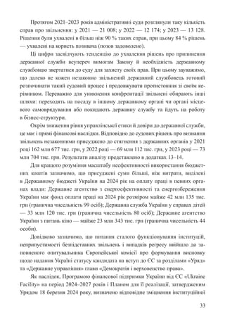 33
Протягом 2021–2023 років адміністративні суди розглянули таку кількість
справ про звільнення: у 2021 — 21 008; у 2022 — 12 174; у 2023 — 13 128.
Рішення були ухвалені в більш ніж 90 % таких справ, при цьому 84 % рішень
— ухвалені на користь позивача (позов задоволено).
Ці цифри засвідчують тенденцію до ухвалення рішень про ­
припинення
державної служби всупереч вимогам Закону й необхідність державному
службовцю звертатися до суду для захисту своїх прав. При цьому зауважимо,
що далеко не кожен незаконно звільнений державний службовець готовий
розпочинати такий судовий процес і продовжувати протистояння зі своїм ке-
рівником. Переважно для уникнення конфронтації звільнені обирають інші
шляхи: переходять на посаду в іншому державному органі чи органі місце-
вого самоврядування або покидають державну службу та йдуть на роботу
в бізнес-структури.
Окрім зниження рівня управлінської етики й довіри до державної служби,
це має і прямі фінансові наслідки. Відповідно до судових рішень про визнання
звільнень незаконними присуджено до стягнення з державних органів у 2021
році 162 млн 677 тис. грн, у 2022 році — 69 млн 112 тис. грн, у 2023 році — 73
млн 704 тис. грн. Результати аналізу представлено в додатках 13–14.
Для кращого розуміння масштабу неефективності використання бюджет-
них коштів зазначимо, що присуджені суми більші, ніж витрати, виділені
в Державному бюджеті України на 2024 рік на оплату праці в певних орга-
нах влади: Державне агентство з енергоефективності та енергозбереження
України має фонд оплати праці на 2024 рік розміром майже 42 млн 135 тис.
грн (гранична чисельність 99 осіб); Державна служба України у справах дітей
— 33 млн 120 тис. грн (гранична чисельність 80 осіб); Державне агентство
України з питань кіно — майже 23 млн 343 тис. грн (гранична чисельність 44
особи).
Довідково зазначимо, що питання сталого функціонування інституцій,
неприпустимості безпідставних звільнень і випадків регресу ввійшло до за-
повненого опитувальника Європейської комісії про формування висновку
щодо надання Україні статусу кандидата на вступ до ЄС за розділами «Уряд»
та «Державне управління» глави «Демократія і верховенство права».
Як наслідок, Програмою фінансової підтримки України від ЄС «Ukraine
Facility» на період 2024–2027 років і Планом для її реалізації, затвердженим
Урядом 18 березня 2024 року, визначено відповідне зміцнення інституційної
 