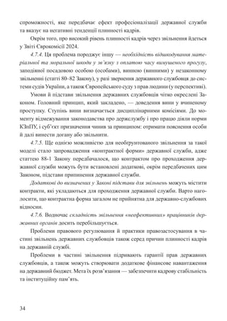 34
спроможності, яке передбачає ефект професіоналізації державної служби
та вказує на негативні тенденції плинності кадрів.
Окрім того, про високий рівень плинності кадрів через звільнення йдеться
у Звіті Єврокомісії 2024.
4.7.4. Ця проблема породжує іншу — необхідність відшкодування мате-
ріальної та моральної шкоди у зв’язку з оплатою часу вимушеного прогулу,
заподіяної посадовою особою (особами), винною (винними) у незаконному
звільненні (статті 80–82 Закону), у разі звернення державного службовця до сис-
теми судів України, а також Європейського суду з прав людини (у перспективі).
Умови й підстави звільнення державних службовців чітко окреслені За-
коном. Головний принцип, який закладено, — доведення вини у вчиненому
проступку. Ступінь вини визначається дисциплінарними комісіями. До мо-
менту відмежування законодавства про держслужбу і про працю діяли норми
КЗпПУ, і суб’єкт призначення чинив за принципом: отримати пояснення особи
й далі винести догану або звільнити.
4.7.5. Ще однією можливістю для необґрунтованого звільнення за такої
моделі стало запровадження «контрактної форми» державної служби, адже
статтею 88-1 Закону передбачалося, що контрактом про проходження дер-
жавної служби можуть бути встановлені додаткові, окрім передбачених цим
Законом, підстави припинення державної служби.
Додаткові до визначених у Законі підстави для звільнень можуть містити
контракти, які укладаються для проходження державної служби. Варто наго-
лосити, що контрактна форма загалом не прийнятна для державно-службових
відносин.
4.7.6. Водночас складність звільнення «неефективних» працівників дер-
жавних органів досить перебільшується.
Проблеми правового регулювання й практики правозастосування в ча-
стині звільнень державних службовців також серед причин плинності кадрів
на державній службі.
Проблеми в частині звільнення підривають гарантії прав державних
службовців, а також можуть створювати додаткове фінансове навантаження
на державний бюджет. Мета їх розв’язання — забезпечити кадрову стабільність
та інституційну пам’ять.
 