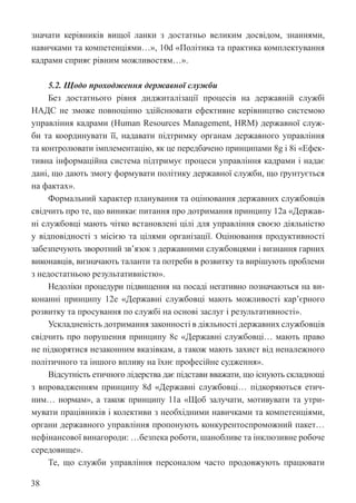 38
значати керівників вищої ланки з достатньо великим досвідом, знаннями,
навичками та компетенціями…», 10d «Політика та практика комплектування
кадрами сприяє рівним можливостям…».
5.2. Щодо проходження державної служби
Без достатнього рівня диджиталізації процесів на державній службі
НАДС не зможе повноцінно здійснювати ефективне керівництво системою
управління кадрами (Human Resources Management, HRM) державної служ-
би та координувати її, надавати підтримку органам державного управління
та контролювати імплементацію, як це передбачено принципами 8g і 8i «Ефек-
тивна інформаційна система підтримує процеси управління кадрами і надає
дані, що дають змогу формувати політику державної служби, що ґрунтується
на фактах».
Формальний характер планування та оцінювання державних службовців
свідчить про те, що виникає питання про дотримання принципу 12а «Держав-
ні службовці мають чітко встановлені цілі для управління своєю діяльністю
у відповідності з місією та цілями організації. Оцінювання продуктивності
­
забезпечують зворотний зв’язок з державними службовцями і визнання гарних
виконавців, визначають таланти та потреби в розвитку та вирішують проблеми
з недостатньою результативністю».
Недоліки процедури підвищення на посаді негативно позначаються на ви-
конанні принципу 12e «Державні службовці мають можливості кар’єрного
розвитку та просування по службі на основі заслуг і результативності».
Ускладненість дотримання законності в діяльності державних службовців
свідчить про порушення принципу 8c «Державні службовці… мають право
не підкорятися незаконним вказівкам, а також мають захист від неналежного
політичного та іншого впливу на їхнє професійне судження».
Відсутність етичного лідерства дає підстави вважати, що існують складнощі
з впровадженням принципу 8d «Державні службовці… підкоряються етич-
ним… нормам», а також принципу 11a «Щоб залучати, мотивувати та утри-
мувати працівників і колективи з необхідними навичками та компетенціями,
органи державного управління пропонують конкурентоспроможний пакет…
нефінансової винагороди: …безпека роботи, шанобливе та інклюзивне робоче
середовище».
Те, що служби управління персоналом часто продовжують працювати
 