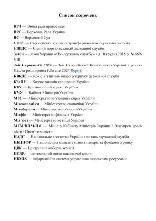 Список скорочень
ВРП — Вища рада правосуддя
ВРУ — Верховна Рада України
ВС — Верховний Суд
ЄКТС — Європейська кредитна трансферно-накопичувальна система
ЄПВДС — Єдиний портал вакансій державної служби
Закон — Закон України «Про державну службу» від 10 грудня 2015 р. № 889-
VIII
Звіт Єврокомісії 2024 — Звіт Європейської Комісії щодо України в рамках
Пакета розширення (Ukraine 2024 Report)
КВКДС — Комісія з питань вищого корпусу державної служби
КЗпПУ — Кодекс законів про працю України
ККУ — Кримінальний кодекс України
КМУ — Кабінет Міністрів України
МВС — Міністерство внутрішніх справ України
Мінекономіки — Міністерство економіки України
Міноборони — Міністерство оборони України
Мінфін — Міністерство фінансів України
Мін’юст — Міністерство юстиції України
МКМ/ВПМ/ПМ — Міністр Кабінету Міністрів України / Віце-прем’єр-мі-
ністр / Прем’єр-міністр
НАДС — Національне агентство України з питань державної служби
НКЦПФР — Національна комісія з цінних паперів та фондового ринку
ЦВК — Центральна виборча комісія
ЦОВВ — центральний орган виконавчої влади
HRMIS — інформаційна система управління людськими ресурсами
 