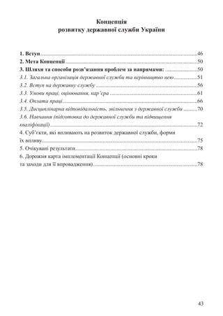43
Концепція
розвитку державної служби України
1. Вступ..................................................................................................................46
2. Мета Концепції................................................................................................50
3. Шляхи та способи розв’язання проблем за напрямами: .
.......................50
3.1. Загальна організація державної служби та керівництво нею.
.................51
3.2. Вступ на державну службу..........................................................................56
3.3. Умови праці, оцінювання, кар’єра................................................................61
3.4. Оплата праці..................................................................................................66
3.5. Дисциплінарна відповідальність, звільнення з державної служби...........70
3.6. Навчання (підготовка до державної служби та підвищення
кваліфікації)...........................................................................................................72
4. Суб’єкти, які впливають на розвиток державної служби, форми
їх впливу................................................................................................................75
5. Очікувані результати.
........................................................................................78
6. Дорожня карта імплементації Концепції (основні кроки
та заходи для її впровадження)............................................................................78
 