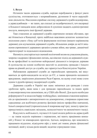44
1. Вступ
Останнім часом державна служба, нерідко перебуваючи у фокусі уваги
суспільства, ототожнюється з непривабливою, рутинною й часто корупцій-
ною діяльністю. Населення сприймає систему державної служби недовірливо,
а держслужбовців — як таких, що схильні до недоброчесності, хоч насправді
в більшості випадків вони добросовісно й сумлінно надають адміністративні
послуги, виконують інші функції держави.
Таке ставлення до державної служби спричинено низкою обставин, про
які йтиметься в Концепції, проте найбільш важливим аспектом залишається
посилення уваги з боку суб’єктів формування політики (вищого керівництва
держави) для осучаснення державної служби, збільшення довіри до неї й зміц-
нення спроможності державних органів в умовах війни, яка триває, динамічної
євроінтеграції та подальшого відновлення.
Натомість спостерігається значний політичний вплив на ухвалення рішень,
зокрема з кадрових і фінансових питань, що нівелює підхід до державної служ-
би як професійної та політично нейтральної діяльності в інтересах держави
й суспільства на основі особистих якостей та досягнень громадян і їхнього
права на рівний доступ до служби, що гарантується Конституцією України.
Наближення державної служби до європейських принципів, які вису-
ваються до країн-кандидатів на вступ до ЄС, а також принципів належного
врядування, закріплених рішеннями Ради Європи, на цьому етапі може стати
одним із рушіїв процесу модернізації служби.
Державна служба в Україні має шанс змінитися для громадян і стати
«роботою мрії», якою вона є для громадян європейських та інших країн
із високорозвинутою економікою, як у США або Японії. Для цього необхідно
реформувати її за моделлю happy working place, замінивши ставлення керівни-
ків до працівників з автократичного на демократичне, створивши сприятливе
середовище для всебічного розвитку фахівців (якісне професійне навчання),
їхньої самореалізації (горизонтальна й покрокова кар’єра), захисту прав (не-
припустимість свавільних звільнень, психологічного чи економічного тиску).
Відсутність мобільності, гнучкості й гідної оплати роботи на держслужбі
— це також недолік порівняно з перевагами, які мають працівники компа-
ній у бізнесі чи міжнародних проєктах. Ідеться, наприклад, про можливість
працювати віддалено, відвідуючи офіс у певні дні тижня; рівень фінансової
мотивації, який у кілька разів вищий; медичне страхування тощо.
 
