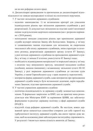 47
ня на них реформи оплати праці.
6. Дисциплінарні провадження та притягнення до дисциплінарної відпо-
відальності не завжди неупереджені та вільні від політичного втручання.
7. У частині звільнення державних службовців:
‒ недоліки законодавства: 1) не встановлено критерії для ухвалення
індивідуальних рішень про звільнення державних службовців у разі
реорганізації; 2) допускається звільнення на підставі однієї негативної
оцінки за результатами щорічного оцінювання (що є регресом порівня-
но з 2018 роком);
‒ непоодинокі випадки ухвалення рішень про припинення державної
служби всупереч вимогам Закону або безпідставно. Зокрема, у зв’язку
зі зловживанням такими підставами для звільнення, як скорочення
чисельності або штату державних службовців, зміна структури та штат-
ного розпису, реорганізація державного органу (стаття 87 Закону),
у разі незгоди державного службовця на проходження державної служ-
би у зв’язку зі зміною її істотних умов (стаття 43 Закону) тощо;
‒ необхідність відшкодування матеріальної та моральної шкоди у зв’язку
з оплатою часу вимушеного прогулу, заподіяної посадовою особою
(особами), винною (винними) у незаконному звільненні (статті 80–82
Закону), у разі звернення державного службовця до системи судів
України, а також Європейського суду з прав людини (у перспективі);
‒ контрактна форма державної служби, адже контрактом про проходження
державної служби можуть бути встановлені додаткові, окрім передба-
чених Законом, підстави припинення державної служби.
8. У частині управління державною службою:
‒ політична відповідальність за державну службу залишається невизна-
ченою. Її формально закріплено за КМУ, але на практиці вона розпо-
діляється між Міністром КМУ та керівником ЦОВВ, що забезпечує
формування та реалізує державну політику у сфері державної служби
(НАДС);
‒ відсутній лідер реформи державної служби. Як наслідок, кожен дер-
жавний орган намагається самостійно створити для себе гарантії від
турбулентності інституту державної служби, яка своєю чергою дуже ви-
сока, щоб на належному рівні забезпечувати інституційну спроможність.
У результаті з’являється значна кількість винятків дії Закону;
 