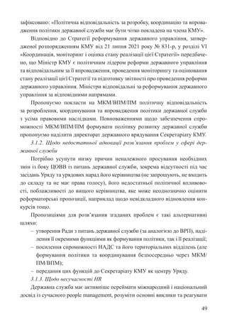 49
зафіксовано: «Політична відповідальність за розробку, координацію та впрова-
дження політики державної служби має бути чітко покладена на члена КМУ».
Відповідно до Стратегії реформування державного управління, затвер-
дженої розпорядженням КМУ від 21 липня 2021 року № 831-р, у розділі VІ
«Координація, моніторинг і оцінка стану реалізації цієї Стратегії» передбаче-
но, що Міністр КМУ є політичним лідером реформи державного управління
та відповідальним за її впровадження, проведення моніторингу та оцінювання
стану реалізації цієї Стратегії та підготовку звітності про проведення реформи
державного управління. Міністри відповідальні за реформування державного
управління за відповідними напрямами.
Пропонуємо покласти на МКМ/ВПМ/ПМ політичну відповідальність
за розроблення, координування та впровадження політики державної служби
з усіма правовими наслідками. Повноваженнями щодо забезпечення спро-
можності МКМ/ВПМ/ПМ формувати політику розвитку державної служби
пропонуємо наділити директорат державного врядування Секретаріату КМУ.
3.1.2. Щодо недостатньої адвокації розв’язання проблем у сфері дер-
жавної служби
Потрібно усунути низку причин неналежного просування необхідних
змін із боку ЦОВВ із питань державної служби, зокрема відсутності під час
засідань Уряду та урядових нарад його керівництва (не запрошують, не входить
до складу та не має права голосу), його недостатньої політичної впливово-
сті, поблажливості до вищого керівництва, яке може неоднозначно оцінити
реформаторські пропозиції, наприклад щодо невідкладного відновлення кон-
курсів тощо.
Пропозиціями для розв’язання згаданих проблем є такі альтернативні
шляхи:
‒ утворення Ради з питань державної служби (за аналогією до ВРП), наді-
лення її окремими функціями як формування політики, так і її реалізації;
‒ посилення спроможності НАДС та його територіальних відділень (але
формування політики та координування безпосередньо через МКМ/
ПМ/ВПМ);
‒ передання цих функцій до Секретаріату КМУ як центру Уряду.
3.1.3. Щодо несучасності HR
Державна служба має активніше переймати міжнародний і національний
досвід із сучасного people management, розуміти основні виклики та реагувати
 
