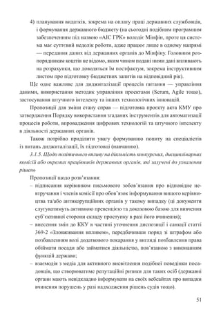 51
4) планування видатків, зокрема на оплату праці державних службовців,
і формування державного бюджету (на сьогодні подібним програмним
забезпеченням під назвою «АІС ГРК» володіє Мінфін, проте ця систе-
ма має суттєвий недолік роботи, адже працює лише в одному напрямі
— передання даних від державних органів до Мінфіну. Головним роз-
порядникам коштів не відомо, яким чином подані ними дані впливають
на розрахунки, що доводяться їм постфактум, зокрема інструктивним
листом про підготовку бюджетних запитів на відповідний рік).
Ще одне важливе для диджиталізації процесів питання — управління
даними, використання методик управління проектами (Scrum, Agile тощо),
застосування штучного інтелекту та інших технологічних інновацій.
Пропозиції для зміни стану справ — підготовка проєкту акта КМУ про
затвердження Порядку використання згаданих інструментів для автоматизації
процесів роботи, впровадження цифрових технологій та штучного інтелекту
в діяльності державних органів.
Також потрібно приділити увагу формуванню попиту на спеціалістів
із питань диджиталізації, їх підготовці (навчанню).
3.1.5. Щодо політичного впливу на діяльність конкурсних, дисциплінарних
комісій або окремих працівників державних органів, які залучені до ухвалення
рішень
Пропозиції щодо розв’язання:
‒ підписання керівником письмового зобов’язання про відповідне не-
втручання і членів комісії про обов’язок інформування вищого керівни-
цтва та/або антикорупційних органів у такому випадку (ці документи
слугуватимуть активною превенцією та доказовою базою для вивчення
суб’єктивної сторони складу проступку в разі його вчинення);
‒ внесення змін до ККУ в частині уточнення диспозиції і санкції статті
369-2 «Зловживання впливом», передбачивши поряд зі штрафом або
позбавленням волі додаткового покарання у вигляді позбавлення права
обіймати посади або займатися діяльністю, пов’язаною з виконанням
функцій держави;
‒ взаємодія з медіа для активного висвітлення подібної поведінки поса-
довців, що створюватиме репутаційні ризики для таких осіб (державні
органи мають невідкладно інформувати на своїх вебсайтах про випадки
вчинення порушень у разі надходження рішень судів тощо).
 